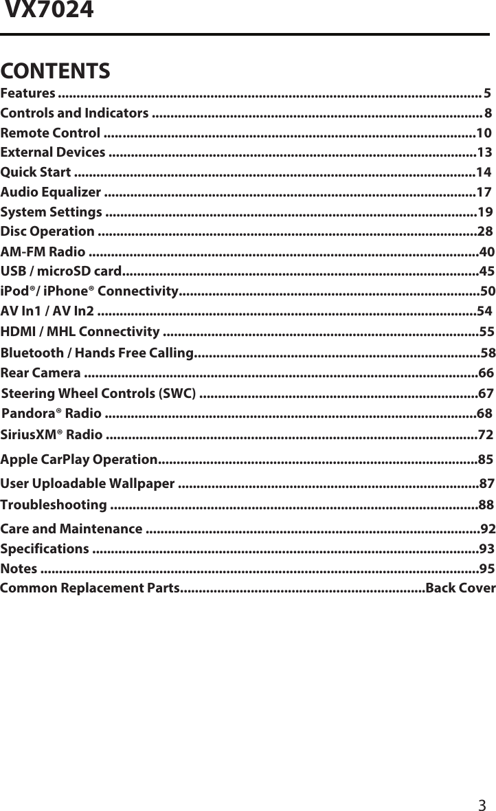 3VX7024CONTENTSFeatures ...��������������������������������������������������������������������������������������������������������������� 5Controls and Indicators ..........������������������������������������������������������������������������������� 8Remote Control ..... �����������������������������������������������������������������������������������������������10External Devices ......�.�������������������������������������������������������������������������������������������13Quick Start ................�.������������������������������������������������������������������������������������������14Audio Equalizer .....................�.�����������������������������������������������������������������������������17System Settings ....�.����������������������������������������������������������������������������������������������19Disc Operation �.��������.....���������������������������������������������������������������������������������������28AM-FM Radio ......................�.��������������������������������������������������������.������������������������40USB / microSD card...............�.��������������������������������������........���������������������������������45iPod&reg;/ iPhone&reg; Connectivity�.����������������������������������������.��������������������������������������50AV In1 / AV In2 .....................�.�������������������������������������������������������������������������������54Bluetooth / Hands Free Calling.���������������������������������������������������������������������������.58Rear Camera .........................�.�������������������������������������������������������������������������������66Steering Wheel Controls (SWC) ..............................�.�������������������������������������������67Pandora&reg; Radio ..........................�������������������������������������������������.�����������������������.68SiriusXM&reg; Radio .......................�.��������������������������������������������������������������������������.72Care and Maintenance .......�.���������������������������������������������������������������������������������92Specifications �.���������������������������������������������.....����������������������������������������������������93Notes �.����������������������������������������������������������...�������������������������������������������������������95Common Replacement Parts����������������������������������������������������������������..Back CoverHDMI / MHL Connectivity .....�.������������������������������������������������������������������������������55User Uploadable Wallpaper ....�.��������������������������������������������������������������������������.87Troubleshooting ......................�.��������������������������������������������������������������������������.88Apple CarPlay Operation.........�.��������������������������������������������������������������������������.85