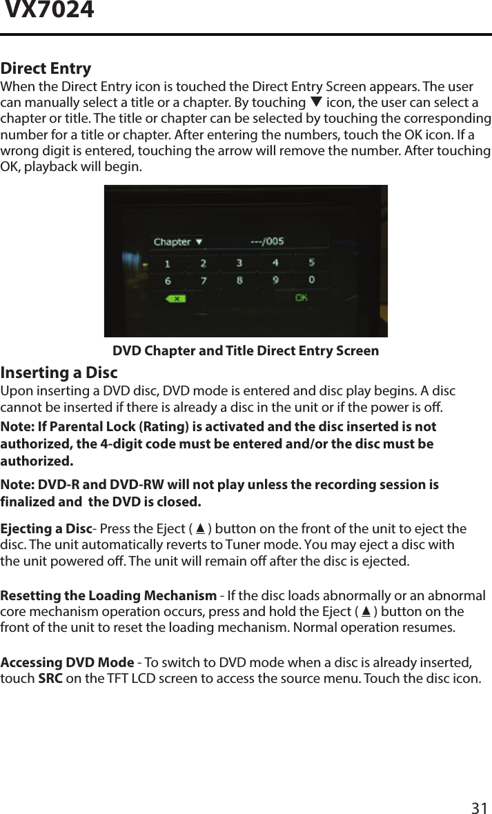 31VX7024Direct EntryWhen the Direct Entry icon is touched the Direct Entry Screen appears. The user can manually select a title or a chapter. By touching  icon, the user can select a chapter or title. The title or chapter can be selected by touching the corresponding number for a title or chapter. After entering the numbers, touch the OK icon. If a wrong digit is entered, touching the arrow will remove the number. After touching OK, playback will begin.DVD Chapter and Title Direct Entry ScreenInserting a DiscUpon inserting a DVD disc, DVD mode is entered and disc play begins. A disc cannot be inserted if there is already a disc in the unit or if the power is o.Note:  If Parental Lock (Rating) is activated and the disc inserted is not authorized, the 4-digit code must be entered and/or the disc must be authorized. Note:  DVD-R and DVD-RW will not play unless the recording session is finalized and  the DVD is closed. Ejecting a Disc- Press the Eject (   ) button on the front of the unit to eject the disc. The unit automatically reverts to Tuner mode. You may eject a disc with the unit powered o. The unit will remain off after the disc is ejected.Resetting the Loading Mechanism - If the disc loads abnormally or an abnormal core mechanism operation occurs, press and hold the Eject (   ) button on the front of the unit to reset the loading mechanism. Normal operation resumes.Accessing DVD Mode - To switch to DVD mode when a disc is already inserted, touch SRC on the TFT LCD screen to access the source menu. Touch the disc icon.