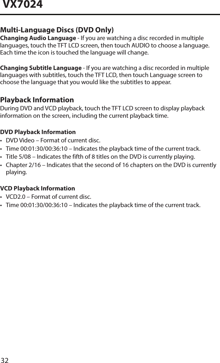 32VX7024Multi-Language Discs (DVD Only)Changing Audio Language - If you are watching a disc recorded in multiple languages, touch the TFT LCD screen, then touch AUDIO to choose a language. Each time the icon is touched the language will change.Changing Subtitle Language - If you are watching a disc recorded in multiple languages with subtitles, touch the TFT LCD, then touch Language screen to choose the language that you would like the subtitles to appear.Playback InformationDuring DVD and VCD playback, touch the TFT LCD screen to display playback information on the screen, including the current playback time.DVD Playback Information&bull; DVD Video &ndash; Format of current disc.&bull; Time 00:01:30/00:36:10 &ndash; Indicates the playback time of the current track.&bull; Title 5/08 &ndash; Indicates the fifth of 8 titles on the DVD is currently playing.&bull; Chapter 2/16 &ndash; Indicates that the second of 16 chapters on the DVD is currentlyplaying.VCD Playback Information &bull; VCD2.0 &ndash; Format of current disc.&bull; Time 00:01:30/00:36:10 &ndash; Indicates the playback time of the current track.