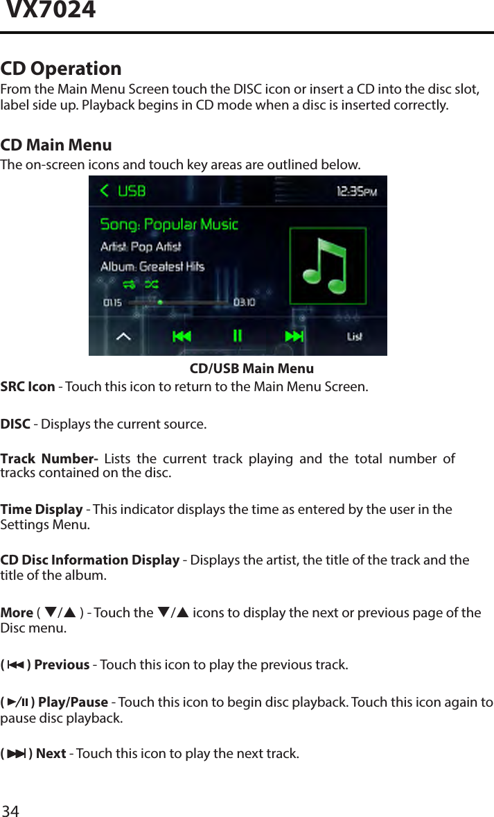 34VX7024CD OperationFrom the Main Menu Screen touch the DISC icon or insert a CD into the disc slot, label side up. Playback begins in CD mode when a disc is inserted correctly.CD Main MenuThe on-screen icons and touch key areas are outlined below.CD/USB Main MenuSRC Icon - Touch this icon to return to the Main Menu Screen.DISC - Displays the current source.Track  Number-  Lists the current  track  playing  and the total  number of tracks contained on the disc.Time Display - This indicator displays the time as entered by the user in the Settings Menu.CD Disc Information Display - Displays the artist, the title of the track and the title of the album.More ( / ) - Touch the / icons to display the next or previous page of the Disc menu. (   ) Previous - Touch this icon to play the previous track.(   ) Play/Pause - Touch this icon to begin disc playback. Touch this icon again to pause disc playback.(   ) Next - Touch this icon to play the next track.
