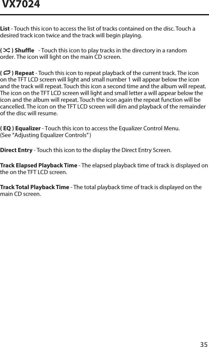 35VX7024List - Touch this icon to access the list of tracks contained on the disc. Touch a desired track icon twice and the track will begin playing. (  ) Shuffle - Touch this icon to play tracks in the directory in a random order. The icon will light on the main CD screen.(  ) Repeat - Touch this icon to repeat playback of the current track. The icon on the TFT LCD screen will light and small number 1 will appear below the icon and the track will repeat. Touch this icon a second time and the album will repeat. The icon on the TFT LCD screen will light and small letter a will appear below the icon and the album will repeat. Touch the icon again the repeat function will be cancelled. The icon on the TFT LCD screen will dim and playback of the remainder of the disc will resume.( EQ ) Equalizer - Touch this icon to access the Equalizer Control Menu. (See &ldquo;Adjusting Equalizer Controls&rdquo; )Direct Entry - Touch this icon to the display the Direct Entry Screen.Track Elapsed Playback Time - The elapsed playback time of track is displayed on the on the TFT LCD screen.Track Total Playback Time - The total playback time of track is displayed on the main CD screen.
