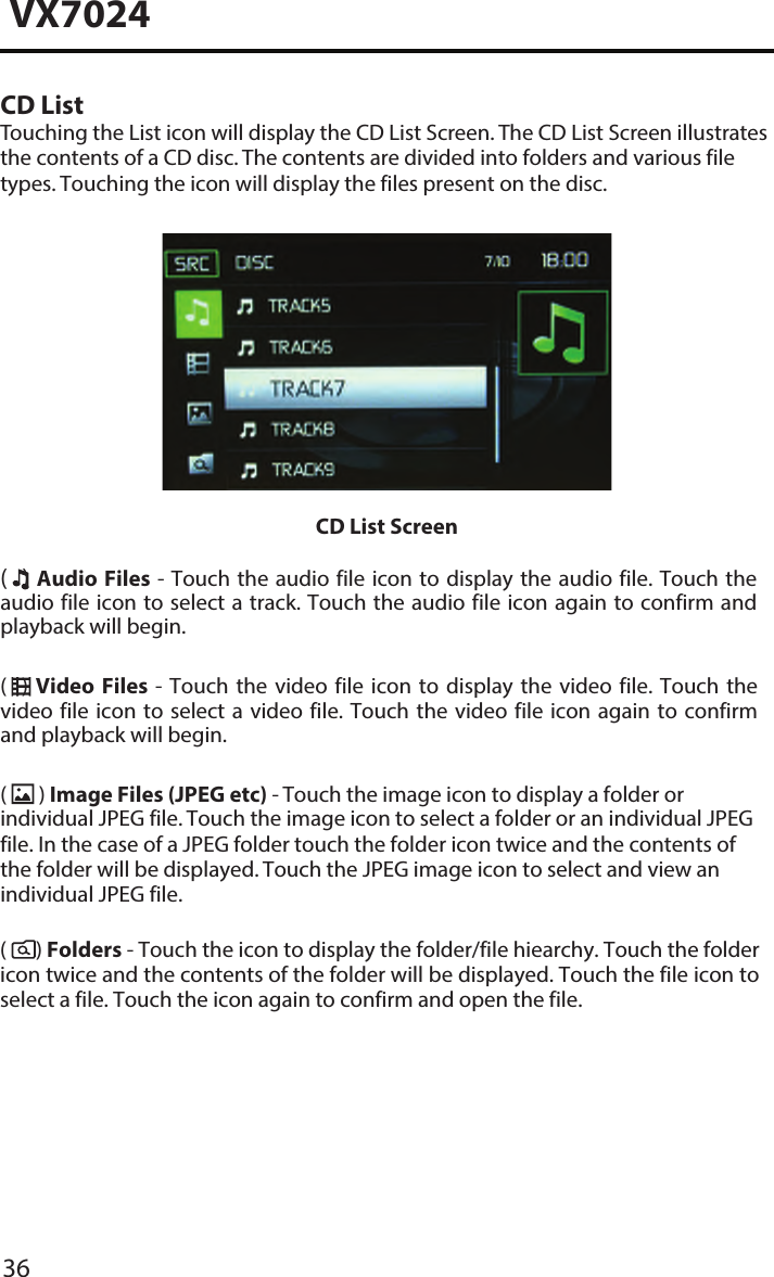 36VX7024CD ListTouching the List icon will display the CD List Screen. The CD List Screen illustrates the contents of a CD disc. The contents are divided into folders and various file types. Touching the icon will display the files present on the disc. CD List Screen(  ) Audio  Files - Touch the audio file icon  to display the audio file. Touch the audio file icon to select a track. Touch the audio file icon again to confirm and playback will begin. (    )  Video  Files  -  Touch  the  video  file  icon  to  display  the  video  file.  Touch  the video file  icon to  select a video file. Touch  the video  file icon again to confirm and playback will begin.(  ) Image Files (JPEG etc) - Touch the image icon to display a folder or individual JPEG file. Touch the image icon to select a folder or an individual JPEG file. In the case of a JPEG folder touch the folder icon twice and the contents of the folder will be displayed. Touch the JPEG image icon to select and view an individual JPEG file.(      ) Folders - Touch the icon to display the folder/file hiearchy. Touch the folder icon twice and the contents of the folder will be displayed. Touch the file icon to select a file. Touch the icon again to confirm and open the file.