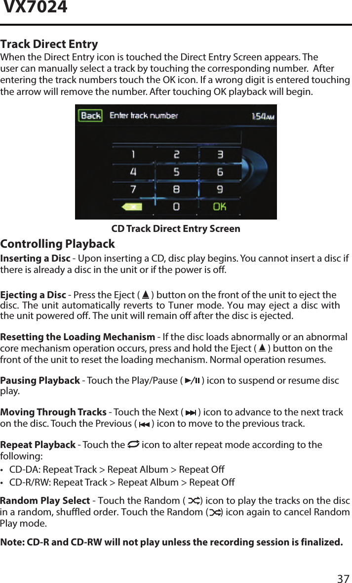 37VX7024Track Direct EntryWhen the Direct Entry icon is touched the Direct Entry Screen appears. The user can manually select a track by touching the corresponding number.  After entering the track numbers touch the OK icon. If a wrong digit is entered touching the arrow will remove the number. After touching OK playback will begin.CD Track Direct Entry ScreenControlling PlaybackInserting a Disc - Upon inserting a CD, disc play begins. You cannot insert a disc if there is already a disc in the unit or if the power is o. Ejecting a Disc - Press the Eject (   ) button on the front of the unit to eject the disc. The unit automatically reverts to Tuner  mode. You  may eject  a disc  with the unit powered o. The unit will remain off after the disc is ejected.Resetting the Loading Mechanism - If the disc loads abnormally or an abnormal core mechanism operation occurs, press and hold the Eject (   ) button on the front of the unit to reset the loading mechanism. Normal operation resumes.Pausing Playback - Touch the Play/Pause (   ) icon to suspend or resume disc play.Moving Through Tracks - Touch the Next (   ) icon to advance to the next track on the disc. Touch the Previous (   ) icon to move to the previous track.Repeat Playback - Touch the   icon to alter repeat mode according to the following: &bull; CD-DA: Repeat Track > Repeat Album > Repeat O&bull; CD-R/RW: Repeat Track > Repeat Album > Repeat ORandom Play Select - Touch the Random (      ) icon to play the tracks on the disc in a random, shuffled order. Touch the Random (     ) icon again to cancel Random Play mode. Note: CD-R and CD-RW will not play unless the recording session is finalized.