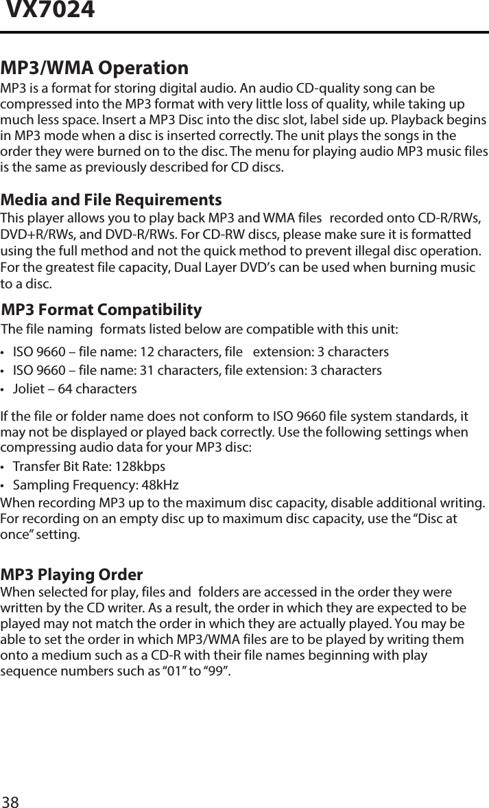 38VX7024MP3/WMA OperationMP3 is a format for storing digital audio. An audio CD-quality song can be compressed into the MP3 format with very little loss of quality, while taking up much less space. Insert a MP3 Disc into the disc slot, label side up. Playback begins in MP3 mode when a disc is inserted correctly. The unit plays the songs in the order they were burned on to the disc. The menu for playing audio MP3 music filesis the same as previously described for CD discs.Media and File RequirementsThis player allows you to play back MP3 and WMA files recorded onto CD-R/RWs, DVD+R/RWs, and DVD-R/RWs. For CD-RW discs, please make sure it is formatted using the full method and not the quick method to prevent illegal disc operation. For the greatest file capacity, Dual Layer DVD&rsquo;s can be used when burning music to a disc. MP3 Format CompatibilityThe file naming formats listed below are compatible with this unit:&bull; ISO 9660 &ndash; file name: 12 characters, file extension: 3 characters&bull; ISO 9660 &ndash; file name: 31 characters, file extension: 3 characters&bull; Joliet &ndash; 64 charactersIf the file or folder name does not conform to ISO 9660 file system standards, it may not be displayed or played back correctly. Use the following settings when compressing audio data for your MP3 disc:&bull; Transfer Bit Rate: 128kbps&bull; Sampling Frequency: 48kHzWhen recording MP3 up to the maximum disc capacity, disable additional writing.For recording on an empty disc up to maximum disc capacity, use the &ldquo;Disc atonce&rdquo; setting.MP3 Playing OrderWhen selected for play, files and folders are accessed in the order they were written by the CD writer. As a result, the order in which they are expected to be played may not match the order in which they are actually played. You may be able to set the order in which MP3/WMA files are to be played by writing them onto a medium such as a CD-R with their file names beginning with play sequence numbers such as &ldquo;01&rdquo; to &ldquo;99&rdquo;.