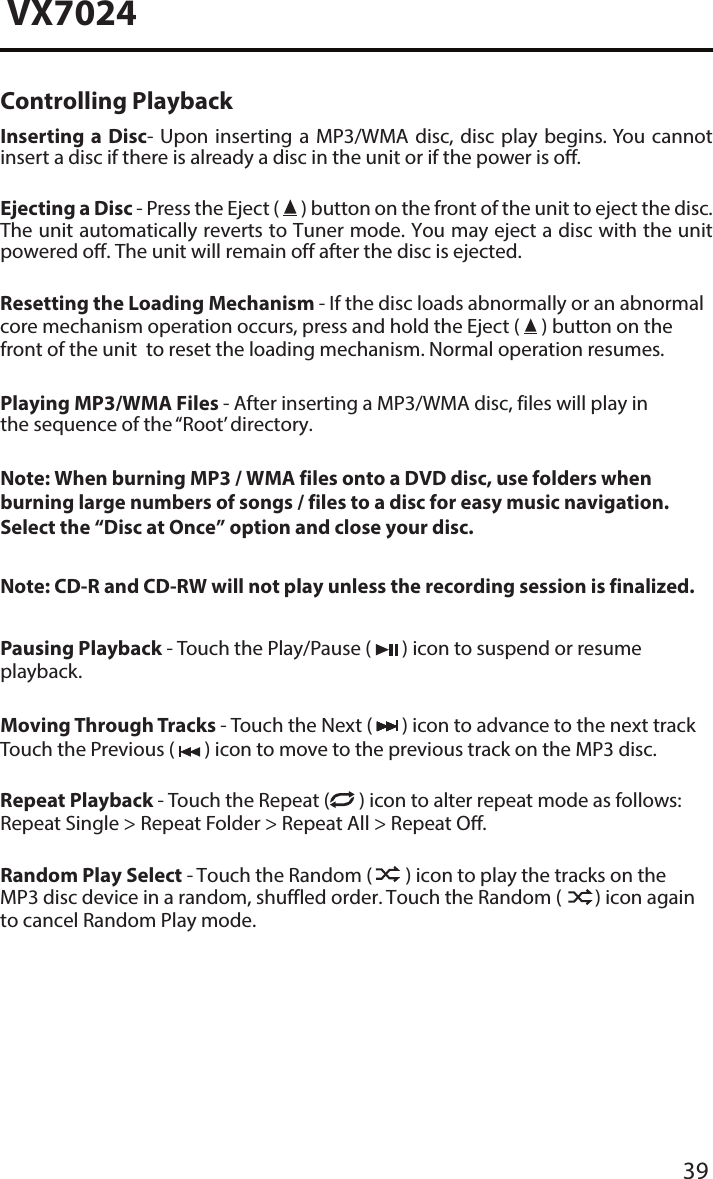 39VX7024Controlling PlaybackInserting a Disc- Upon inserting a MP3/WMA disc, disc play begins. You cannot insert a disc if there is already a disc in the unit or if the power is o. Ejecting a Disc - Press the Eject (   ) button on the front of the unit to eject the disc. The unit automatically reverts to Tuner mode. You may eject a disc with the unit powered o. The unit will remain off after the disc is ejected.Resetting the Loading Mechanism - If the disc loads abnormally or an abnormal core mechanism operation occurs, press and hold the Eject (   ) button on the front of the unit  to reset the loading mechanism. Normal operation resumes.Playing MP3/WMA Files - After inserting a MP3/WMA disc, files will play in the sequence of the &ldquo;Root&rsquo; directory.Note: When burning MP3 / WMA files onto a DVD disc, use folders when burning large numbers of songs / files to a disc for easy music navigation. Select the &ldquo;Disc at Once&rdquo; option and close your disc.Note: CD-R and CD-RW will not play unless the recording session is finalized.Pausing Playback - Touch the Play/Pause (   ) icon to suspend or resume playback.Moving Through Tracks - Touch the Next (   ) icon to advance to the next track Touch the Previous (   ) icon to move to the previous track on the MP3 disc.Repeat Playback - Touch the Repeat (  ) icon to alter repeat mode as follows: Repeat Single > Repeat Folder > Repeat All > Repeat O.Random Play Select - Touch the Random (   ) icon to play the tracks on the MP3 disc device in a random, shuffled order. Touch the Random (   ) icon again to cancel Random Play mode. 