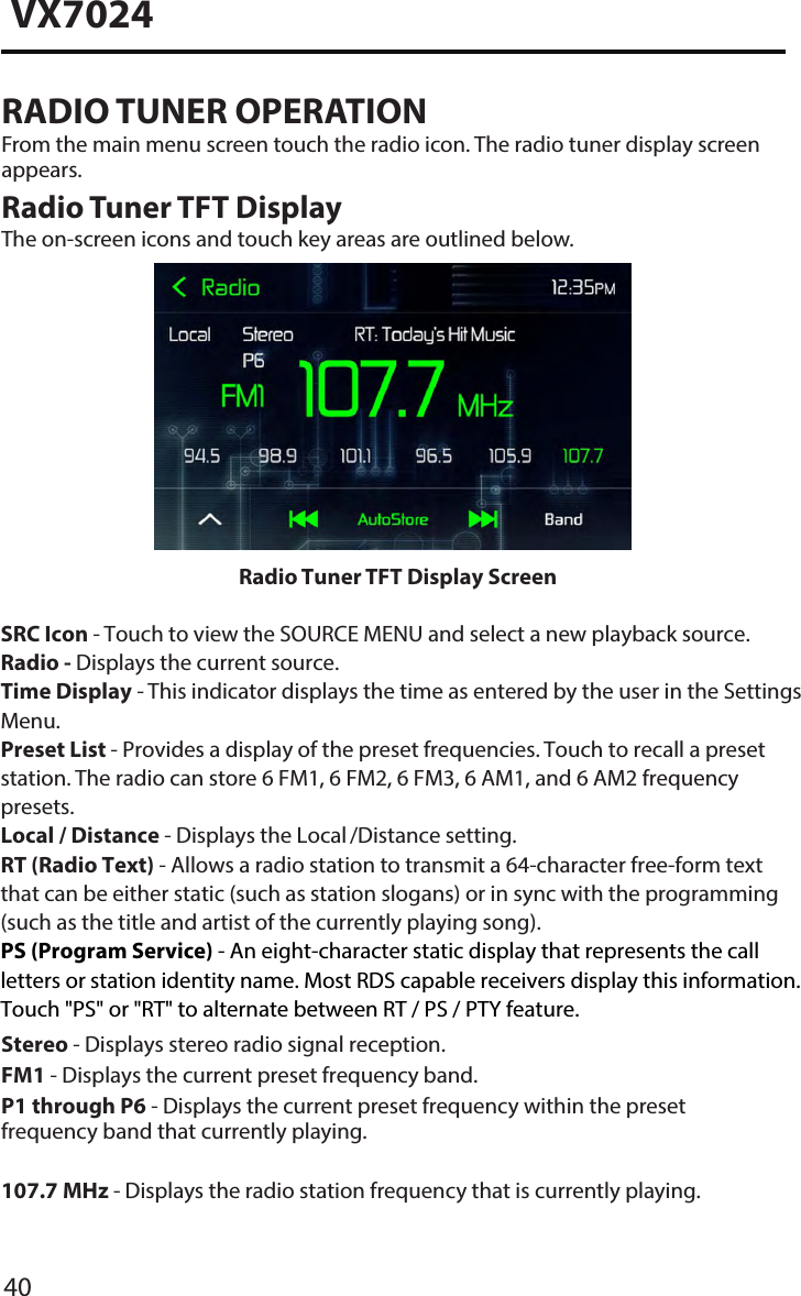 40VX7024RADIO TUNER OPERATIONFrom the main menu screen touch the radio icon. The radio tuner display screen appears.Radio Tuner TFT DisplayThe on-screen icons and touch key areas are outlined below.Stereo - Displays stereo radio signal reception. FM1 - Displays the current preset frequency band. P1 through P6 - Displays the current preset frequency within the preset frequency band that currently playing. 107�7 MHz - Displays the radio station frequency that is currently playing.Radio Tuner TFT Display ScreenSRC Icon - Touch to view the SOURCE MENU and select a new playback source. Radio - Displays the current source.Time Display - This indicator displays the time as entered by the user in the Settings Menu.Preset List - Provides a display of the preset frequencies. Touch to recall a preset station. The radio can store 6 FM1, 6 FM2, 6 FM3, 6 AM1, and 6 AM2 frequency presets.Local / Distance - Displays the Local /Distance setting.RT (Radio Text) - Allows a radio station to transmit a 64-character free-form text that can be either static (such as station slogans) or in sync with the programming (such as the title and artist of the currently playing song).PS (Program Service) - An eight-character static display that represents the call letters or station identity name. Most RDS capable receivers display this information. Touch "PS" or "RT" to alternate between RT / PS / PTY feature. 