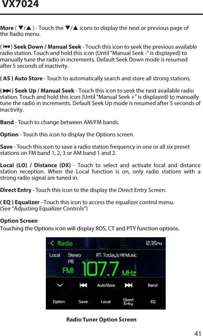 41VX7024More ( / ) - Touch the / icons to display the next or previous page of the Radio menu. (  ) Seek Down / Manual Seek - Touch this icon to seek the previous available radio station. Touch and hold this icon (Until "Manual Seek -" is displayed) to manually tune the radio in increments. Default Seek Down mode is resumed after 5 seconds of inactivity.( AS ) Auto Store - Touch to automatically search and store all strong stations.(  ) Seek Up / Manual Seek - Touch this icon to seek the next available radio station. Touch and hold this icon (Until "Manual Seek +" is displayed) to manually tune the radio in increments. Default Seek Up mode is resumed after 5 seconds of inactivity.Band - Touch to change between AM/FM bands.Option - Touch this icon to display the Options screen.Save - Touch this icon to save a radio station frequency in one or all six preset stations on FM band 1, 2, 3 or AM band 1 and 2.Local  (LO)  /  Distance  (DX)  -  Touch  to  select  and  activate  local  and  distance station  reception.  When  the  Local  function  is  on,  only  radio  stations  with  a strong radio signal are tuned in.Direct Entry - Touch this icon to the display the Direct Entry Screen.( EQ ) Equalizer - Touch this icon to access the equalizer control menu. (See &ldquo;Adjusting Equalizer Controls&rdquo;)Option ScreenTouching the Options icon will display RDS, CT and PTY function options. Radio Tuner Option Screen