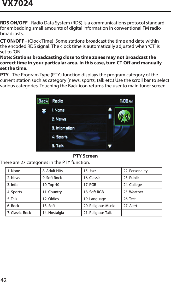 42VX7024RDS ON/OFF - Radio Data System (RDS) is a communications protocol standard for embedding small amounts of digital information in conventional FM radio broadcasts.CT ON/OFF - (Clock Time)  Some stations broadcast the time and date within the encoded RDS signal. The clock time is automatically adjusted when &lsquo;CT&rsquo; is set to &lsquo;ON&rsquo;.Note: Stations broadcasting close to time zones may not broadcast the correct time in your particular area. In this case, turn CT Off and manually set the time.PTY - The Program Type (PTY) function displays the program category of the current station such as category (news, sports, talk etc.) Use the scroll bar to select various categories. Touching the Back icon returns the user to main tuner screen.PTY ScreenThere are 27 categories in the PTY function.1. None 8. Adult Hits 15. Jazz 22. Personality2. News 9. Soft Rock 16. Classic  23. Public3. Info 10. Top 40 17. RGB 24. College4. Sports 11. Country 18. Soft RGB 25. Weather5. Talk 12. Oldies 19. Language 26. Test6. Rock 13. Soft 20. Religious Music 27. Alert7. Classic Rock 14. Nostalgia 21. Religious Talk