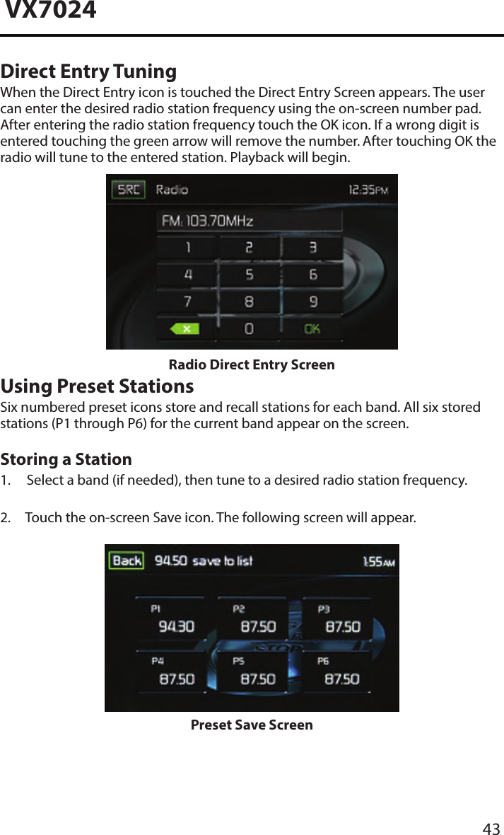 43VX7024Direct Entry TuningWhen the Direct Entry icon is touched the Direct Entry Screen appears. The user can enter the desired radio station frequency using the on-screen number pad. After entering the radio station frequency touch the OK icon. If a wrong digit is entered touching the green arrow will remove the number. After touching OK the radio will tune to the entered station. Playback will begin. Radio Direct Entry ScreenUsing Preset StationsSix numbered preset icons store and recall stations for each band. All six stored stations (P1 through P6) for the current band appear on the screen.Storing a Station1. Select a band (if needed), then tune to a desired radio station frequency.2. Touch the on-screen Save icon. The following screen will appear.Preset Save Screen