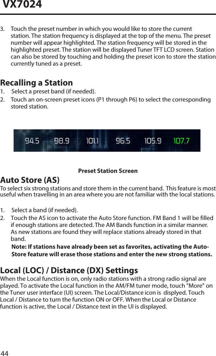 44VX70243.  Touch the preset number in which you would like to store the currentstation. The station frequency is displayed at the top of the menu. The presetnumber will appear highlighted. The station frequency will be stored in thehighlighted preset. The station will be displayed Tuner TFT LCD screen. Stationcan also be stored by touching and holding the preset icon to store the stationcurrently tuned as a preset.Recalling a Station1. Select a preset band (if needed).2.  Touch an on-screen preset icons (P1 through P6) to select the correspondingstored station.Preset Station ScreenAuto Store (AS)To select six strong stations and store them in the current band.  This feature is most useful when travelling in an area where you are not familiar with the local stations. 1. Select a band (if needed).2.  Touch the AS icon to activate the Auto Store function. FM Band 1 will be filledif enough stations are detected. The AM Bands function in a similar manner.As new stations are found they will replace stations already stored in thatband.Note:  If stations have already been set as favorites, activating the Auto-Store feature will erase those stations and enter the new strong stations.Local (LOC) / Distance (DX) SettingsWhen the Local function is on, only radio stations with a strong radio signal are played. To activate the Local function in the AM/FM tuner mode, touch "More" on the Tuner user interface (UI) screen. The Local/Distance icon is  displyed. Touch Local / Distance to turn the function ON or OFF. When the Local or Distance function is active, the Local / Distance text in the UI is displayed. 