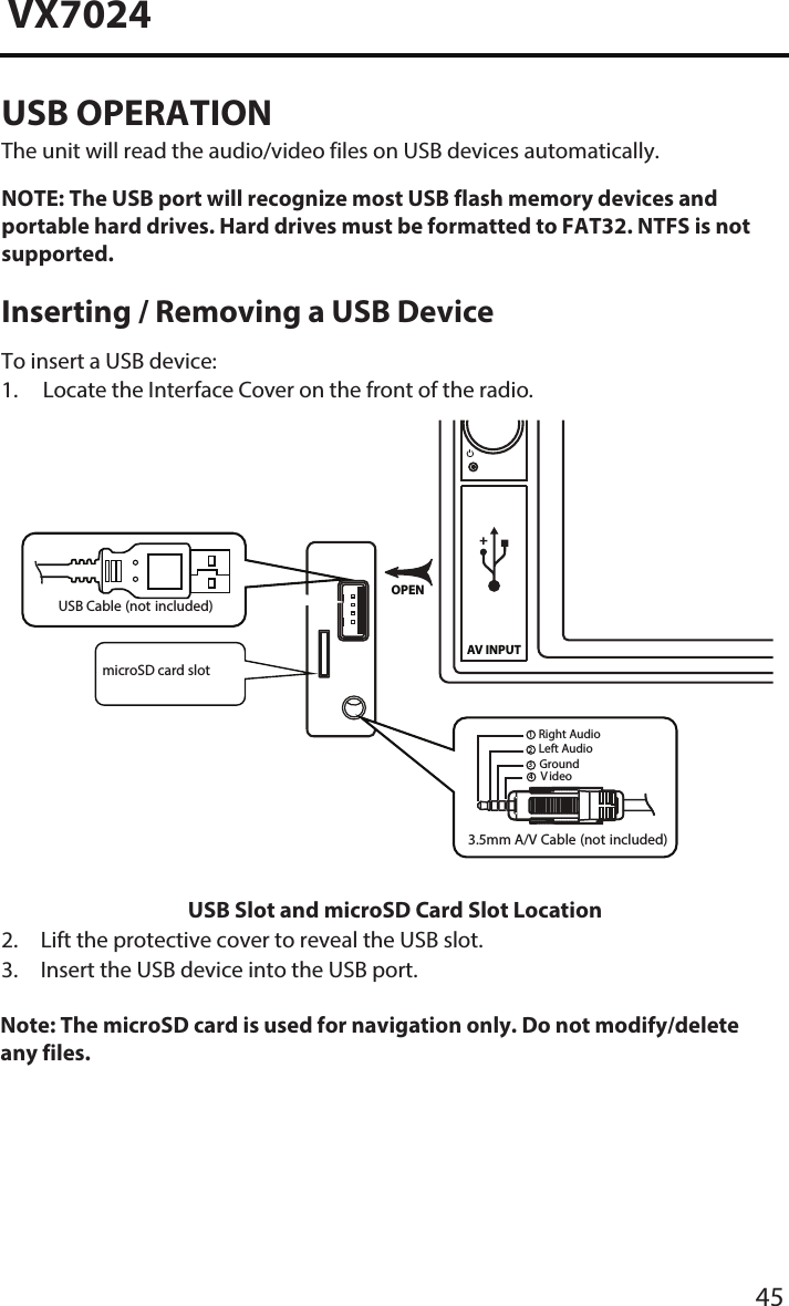 45VX7024USB OPERATION The unit will read the audio/video files on USB devices automatically.NOTE:  The USB port will recognize most USB flash memory devices and portable hard drives. Hard drives must be formatted to FAT32. NTFS is not supported. Inserting / Removing a USB DeviceTo insert a USB device:1. Locate the Interface Cover on the front of the radio.AV INPUTOPEN3.5mm A/V Cable (not included)V ideoLeft AudioRight AudioGround1234USB Cable (not included)USB Slot and microSD Card Slot Location2. Lift the protective cover to reveal the USB slot.3.  Insert the USB device into the USB port.Note: The microSD card is used for navigation only. Do not modify/delete any files.    microSD card slot
