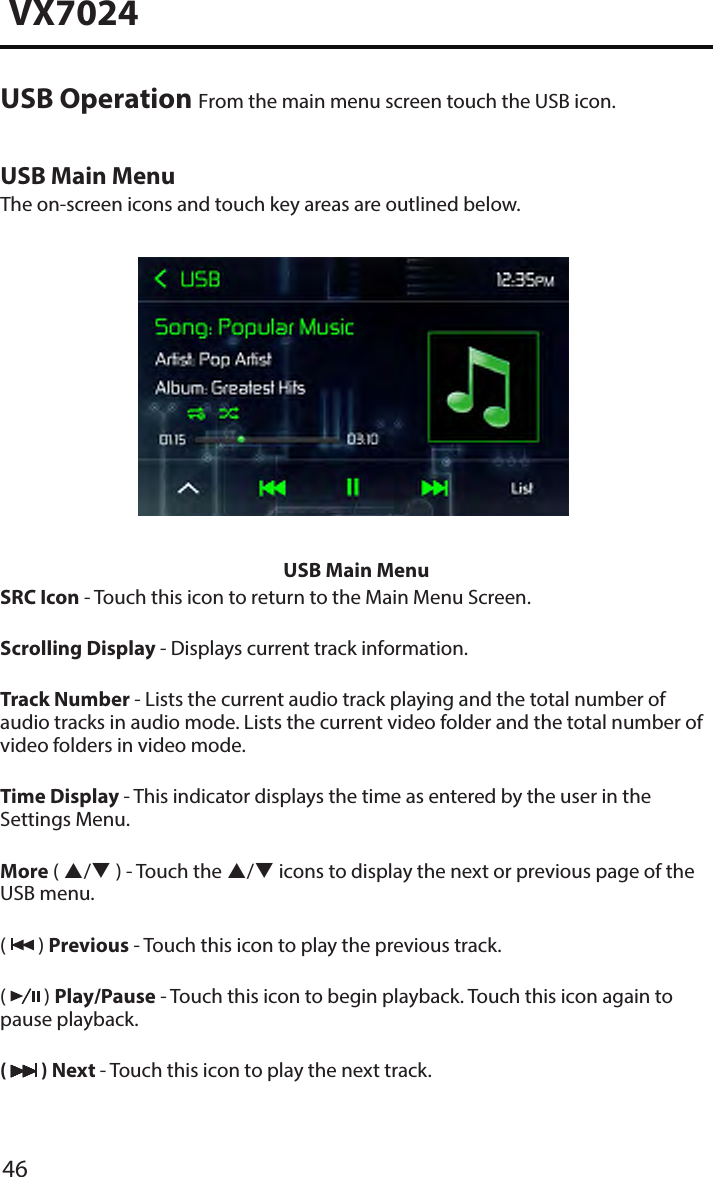 46VX7024USB Operation From the main menu screen touch the USB icon.USB Main MenuThe on-screen icons and touch key areas are outlined below.USB Main MenuSRC Icon - Touch this icon to return to the Main Menu Screen.Scrolling Display - Displays current track information.Track Number - Lists the current audio track playing and the total number of audio tracks in audio mode. Lists the current video folder and the total number of video folders in video mode.Time Display - This indicator displays the time as entered by the user in the Settings Menu.More ( / ) - Touch the / icons to display the next or previous page of the USB menu.(   ) Previous - Touch this icon to play the previous track.(   ) Play/Pause - Touch this icon to begin playback. Touch this icon again to pause playback.(   ) Next - Touch this icon to play the next track.