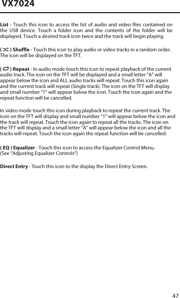47VX7024List - Touch  this icon  to access the  list of  audio  and video  files contained on the  USB  device.  Touch  a  folder  icon  and  the  contents  of  the  folder  will  be displayed. Touch a desired track icon twice and the track will begin playing.(  ) Shuffle - Touch this icon to play audio or video tracks in a random order. The icon will be displayed on the TFT. (  ) Repeat - In audio mode touch this icon to repeat playback of the current audio track. The icon on the TFT will be displayed and a small letter "A" will appear below the icon and ALL audio tracks will repeat. Touch this icon again and the current track will repeat (Single track). The icon on the TFT will display and small number "1" will appear below the icon. Touch the icon again and the repeat function will be cancelled. In video mode touch this icon during playback to repeat the current track. The icon on the TFT will display and small number "1" will appear below the icon and the track will repeat. Touch the icon again to repeat all the tracks. The icon on the TFT will display and a small letter "A" will appear below the icon and all the tracks will repeat. Touch the icon again the repeat function will be cancelled. ( EQ ) Equalizer - Touch this icon to access the Equalizer Control Menu. (See &ldquo;Adjusting Equalizer Controls&rdquo;)Direct Entry - Touch this icon to the display the Direct Entry Screen.
