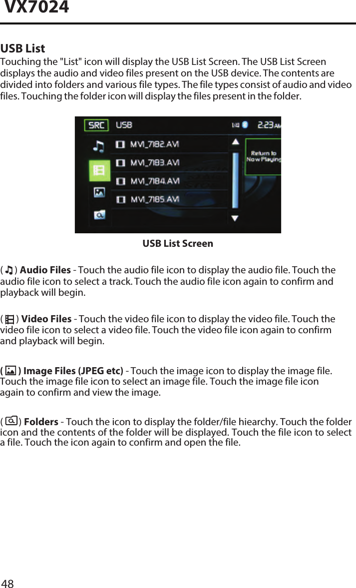 48VX7024USB ListTouching the "List" icon will display the USB List Screen. The USB List Screen displays the audio and video files present on the USB device. The contents are divided into folders and various file types. The file types consist of audio and video files. Touching the folder icon will display the files present in the folder.USB List Screen(  ) Audio Files - Touch the audio file icon to display the audio file. Touch the audio file icon to select a track. Touch the audio file icon again to confirm and playback will begin.(  ) Video Files - Touch the video file icon to display the video file. Touch the video file icon to select a video file. Touch the video file icon again to confirm and playback will begin.(   ) Folders - Touch the icon to display the folder/file hiearchy. Touch the folder icon and the contents of the folder will be displayed. Touch the file icon to select a file. Touch the icon again to confirm and open the file.(  ) Image Files (JPEG etc) - Touch the image icon to display the image file. Touch the image file icon to select an image file. Touch the image file icon again to confirm and view the image. 