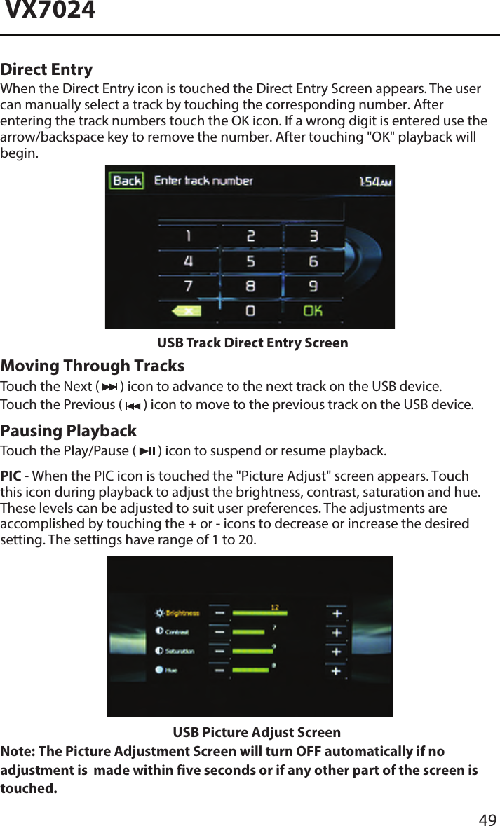 49VX7024Direct EntryWhen the Direct Entry icon is touched the Direct Entry Screen appears. The user can manually select a track by touching the corresponding number. After entering the track numbers touch the OK icon. If a wrong digit is entered use the arrow/backspace key to remove the number. After touching "OK" playback will begin.USB Track Direct Entry ScreenMoving Through TracksTouch the Next (   ) icon to advance to the next track on the USB device. Touch the Previous (   ) icon to move to the previous track on the USB device.Pausing PlaybackTouch the Play/Pause (   ) icon to suspend or resume playback.PIC - When the PIC icon is touched the "Picture Adjust" screen appears. Touch this icon during playback to adjust the brightness, contrast, saturation and hue. These levels can be adjusted to suit user preferences. The adjustments are accomplished by touching the + or - icons to decrease or increase the desired setting. The settings have range of 1 to 20.      USB Picture Adjust ScreenNote:  The Picture Adjustment Screen will turn OFF automatically if no adjustment is  made within five seconds or if any other part of the screen is touched. 