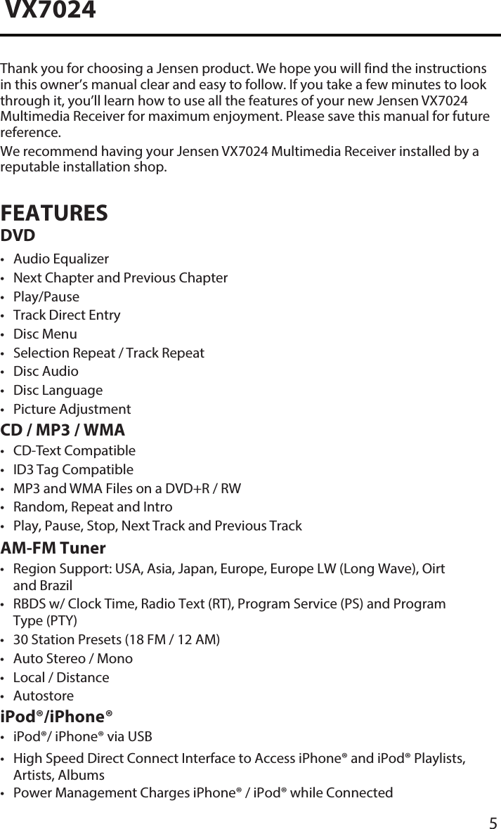 5VX7024Thank you for choosing a Jensen product. We hope you will find the instructions in this owner&rsquo;s manual clear and easy to follow. If you take a few minutes to look through it, you&rsquo;ll learn how to use all the features of your new Jensen VX7024 Multimedia Receiver for maximum enjoyment. Please save this manual for future reference.We recommend having your Jensen VX7024 Multimedia Receiver installed by a reputable installation shop.FEATURES DVD&bull; Audio Equalizer&bull; Next Chapter and Previous Chapter&bull; Play/Pause&bull; Track Direct Entry&bull; Disc Menu&bull; Selection Repeat / Track Repeat&bull; Disc Audio&bull; Disc Language&bull; Picture AdjustmentCD / MP3 / WMA&bull; CD-Text Compatible&bull; ID3 Tag Compatible&bull; MP3 and WMA Files on a DVD+R / RW&bull; Random, Repeat and Intro&bull; Play, Pause, Stop, Next Track and Previous TrackiPod&reg;/iPhone&reg;&bull; iPod&reg;/ iPhone&reg; via USB&bull; High Speed Direct Connect Interface to Access iPhone&reg; and iPod&reg; Playlists,Artists, Albums&bull; Power Management Charges iPhone&reg; / iPod&reg; while ConnectedAM-FM Tuner&bull; Region Support: USA, Asia, Japan, Europe, Europe LW (Long Wave), Oirtand Brazil&bull; RBDS w/ Clock Time, Radio Text (RT), Program Service (PS) and ProgramType (PTY)&bull; 30 Station Presets (18 FM / 12 AM)&bull; Auto Stereo / Mono&bull; Local / Distance&bull; Autostore