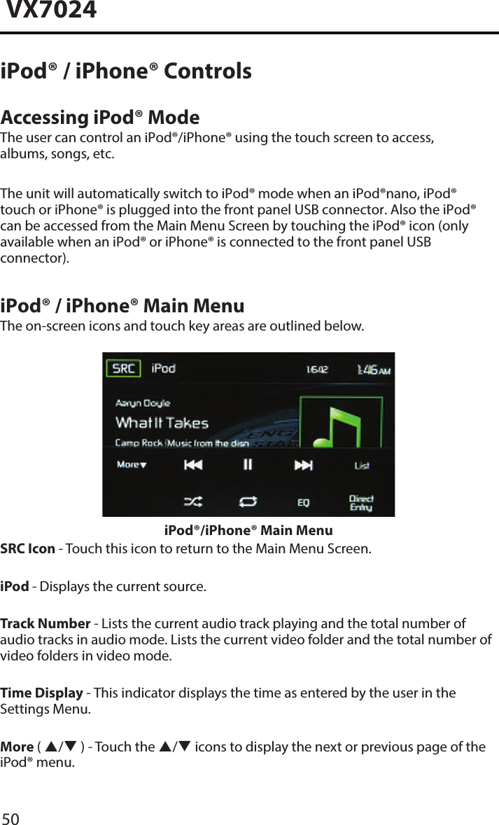 50VX7024iPod&reg; / iPhone&reg; ControlsAccessing iPod&reg; ModeThe user can control an iPod&reg;/iPhone&reg; using the touch screen to access, albums, songs, etc.The unit will automatically switch to iPod&reg; mode when an iPod&reg;nano, iPod&reg; touch or iPhone&reg; is plugged into the front panel USB connector. Also the iPod&reg; can be accessed from the Main Menu Screen by touching the iPod&reg; icon (only available when an iPod&reg; or iPhone&reg; is connected to the front panel USB connector).iPod&reg; / iPhone&reg; Main MenuThe on-screen icons and touch key areas are outlined below.iPod&reg;/iPhone&reg; Main MenuSRC Icon - Touch this icon to return to the Main Menu Screen. iPod - Displays the current source.Track Number - Lists the current audio track playing and the total number of audio tracks in audio mode. Lists the current video folder and the total number of video folders in video mode.Time Display - This indicator displays the time as entered by the user in the Settings Menu.More ( / ) - Touch the / icons to display the next or previous page of the iPod&reg; menu.
