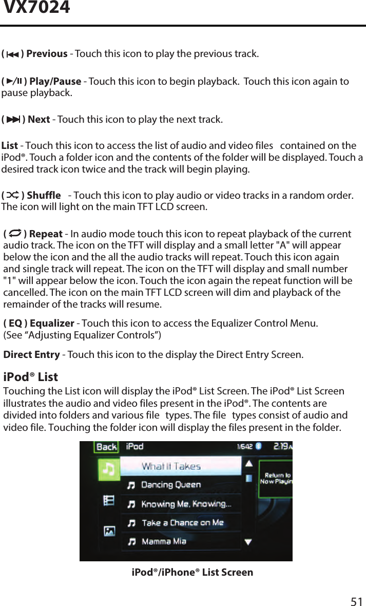 51VX7024(   ) Previous - Touch this icon to play the previous track.(   ) Play/Pause - Touch this icon to begin playback.  Touch this icon again to pause playback.(   ) Next - Touch this icon to play the next track.List - Touch this icon to access the list of audio and video files contained on the iPod&reg;. Touch a folder icon and the contents of the folder will be displayed. Touch a desired track icon twice and the track will begin playing. (  ) Shuffle - Touch this icon to play audio or video tracks in a random order. The icon will light on the main TFT LCD screen.(  ) Repeat - In audio mode touch this icon to repeat playback of the current audio track. The icon on the TFT will display and a small letter "A" will appear below the icon and the all the audio tracks will repeat. Touch this icon again and single track will repeat. The icon on the TFT will display and small number "1" will appear below the icon. Touch the icon again the repeat function will be cancelled. The icon on the main TFT LCD screen will dim and playback of the remainder of the tracks will resume.( EQ ) Equalizer - Touch this icon to access the Equalizer Control Menu. (See &ldquo;Adjusting Equalizer Controls&rdquo;)Direct Entry - Touch this icon to the display the Direct Entry Screen.iPod&reg; ListTouching the List icon will display the iPod&reg; List Screen. The iPod&reg; List Screen illustrates the audio and video files present in the iPod&reg;. The contents are divided into folders and various file types. The file types consist of audio and video file. Touching the folder icon will display the files present in the folder. iPod&reg;/iPhone&reg; List Screen