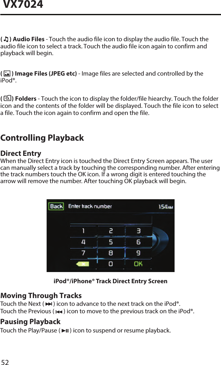 52VX7024(  ) Audio Files - Touch the audio file icon to display the audio file. Touch the audio file icon to select a track. Touch the audio file icon again to confirm and playback will begin.(  ) Image Files (JPEG etc) - Image files are selected and controlled by the iPod&reg;.(   ) Folders - Touch the icon to display the folder/file hiearchy. Touch the folder icon and the contents of the folder will be displayed. Touch the file icon to select a file. Touch the icon again to confirm and open the file.Controlling PlaybackDirect EntryWhen the Direct Entry icon is touched the Direct Entry Screen appears. The user can manually select a track by touching the corresponding number. After entering the track numbers touch the OK icon. If a wrong digit is entered touching the arrow will remove the number. After touching OK playback will begin.iPod&reg;/iPhone&reg; Track Direct Entry ScreenMoving Through TracksTouch the Next (   ) icon to advance to the next track on the iPod&reg;. Touch the Previous (   ) icon to move to the previous track on the iPod&reg;.Pausing PlaybackTouch the Play/Pause (   ) icon to suspend or resume playback.