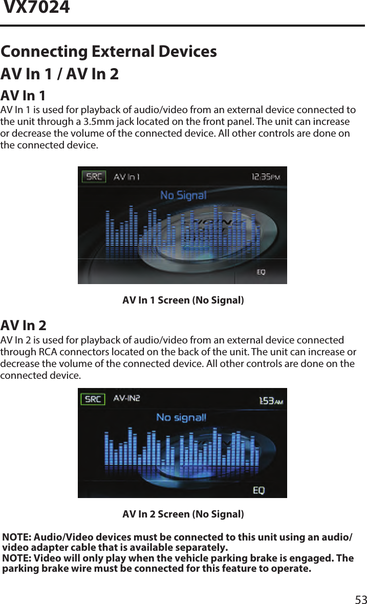 53VX7024AV In 1 Screen (No Signal)AV In 2AV In 2 is used for playback of audio/video from an external device connected through RCA connectors located on the back of the unit. The unit can increase or decrease the volume of the connected device. All other controls are done on the connected device.AV In 2 Screen (No Signal)NOTE: Audio/Video devices must be connected to this unit using an audio/video adapter cable that is available separately. NOTE: Video will only play when the vehicle parking brake is engaged. Theparking brake wire must be connected for this feature to operate. Connecting External Devices AV In 1 / AV In 2 AV In 1AV In 1 is used for playback of audio/video from an external device connected to the unit through a 3.5mm jack located on the front panel. The unit can increase or decrease the volume of the connected device. All other controls are done on the connected device.