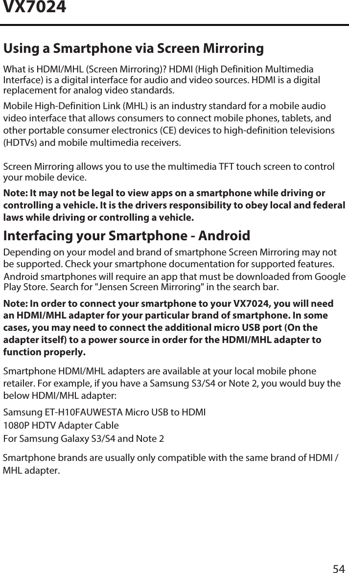 VX7024Using a Smartphone via Screen MirroringWhat is HDMI/MHL (Screen Mirroring)? HDMI (High Definition Multimedia Interface) is a digital interface for audio and video sources. HDMI is a digital replacement for analog video standards.Mobile High-Definition Link (MHL) is an industry standard for a mobile audio video interface that allows consumers to connect mobile phones, tablets, and other portable consumer electronics (CE) devices to high-definition televisions (HDTVs) and mobile multimedia receivers.Screen Mirroring allows you to use the multimedia TFT touch screen to control your mobile device. Note: It may not be legal to view apps on a smartphone while driving or controlling a vehicle. It is the drivers responsibility to obey local and federal laws while driving or controlling a vehicle. Interfacing your Smartphone - AndroidDepending on your model and brand of smartphone Screen Mirroring may not be supported. Check your smartphone documentation for supported features.Android smartphones will require an app that must be downloaded from Google Play Store. Search for "Jensen Screen Mirroring" in the search bar. Note: In order to connect your smartphone to your VX7024, you will need an HDMI/MHL adapter for your particular brand of smartphone. In some cases, you may need to connect the additional micro USB port (On the adapter itself) to a power source in order for the HDMI/MHL adapter to function properly. Smartphone HDMI/MHL adapters are available at your local mobile phone retailer. For example, if you have a Samsung S3/S4 or Note 2, you would buy the below HDMI/MHL adapter:Samsung ET-H10FAUWESTA Micro USB to HDMI 1080P HDTV Adapter CableFor Samsung Galaxy S3/S4 and Note 2Smartphone brands are usually only compatible with the same brand of HDMI / MHL adapter. 54