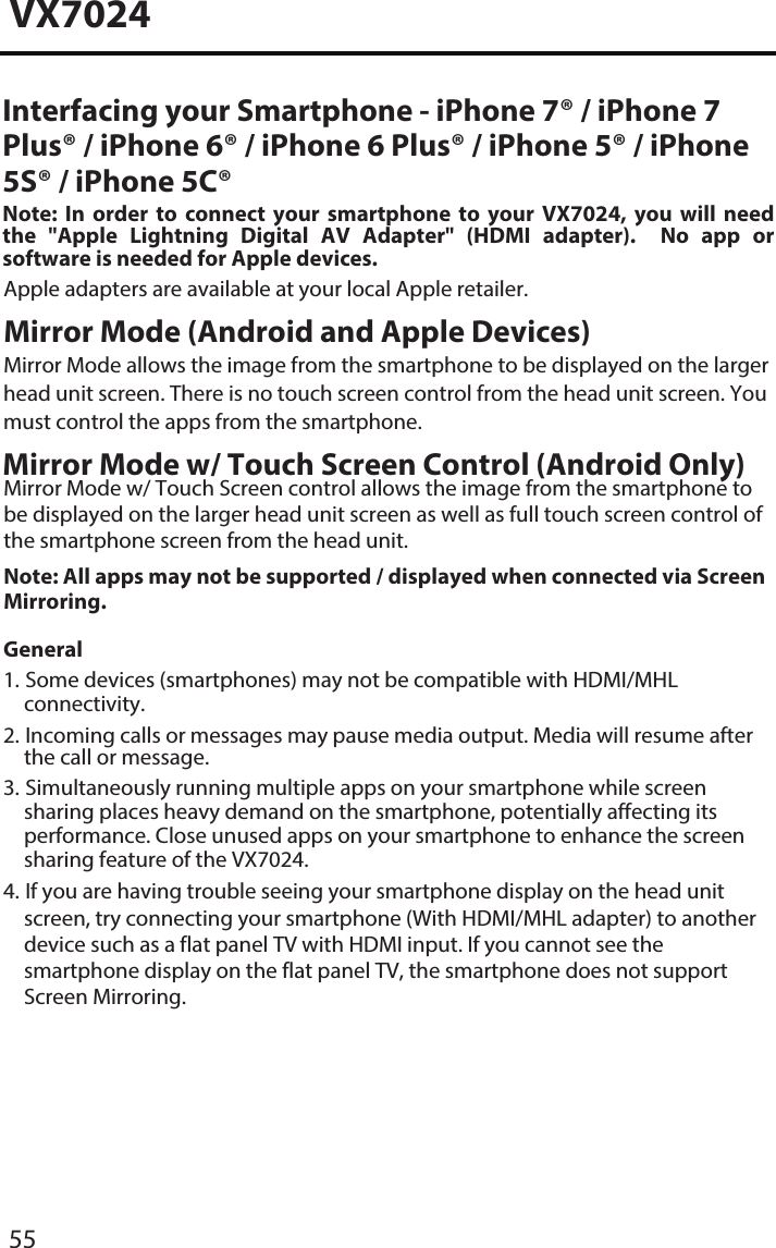 VX702455Interfacing your Smartphone - iPhone 7&reg; / iPhone 7 Plus&reg; / iPhone 6&reg; / iPhone 6 Plus&reg; / iPhone 5&reg; / iPhone 5S&reg; / iPhone 5C&reg;Note:  In  order  to  connect  your  smartphone  to  your  VX7024,  you  will  need the  "Apple  Lightning  Digital  AV  Adapter"  (HDMI adapter).    No  app  or software is needed for Apple devices. Apple adapters are available at your local Apple retailer.Mirror Mode (Android and Apple Devices) Mirror Mode allows the image from the smartphone to be displayed on the larger head unit screen. There is no touch screen control from the head unit screen. You must control the apps from the smartphone. Mirror Mode w/ Touch Screen Control (Android Only)Mirror Mode w/ Touch Screen control allows the image from the smartphone to be displayed on the larger head unit screen as well as full touch screen control of the smartphone screen from the head unit. Note: All apps may not be supported / displayed when connected via Screen Mirroring. General1. Some devices (smartphones) may not be compatible with HDMI/MHLconnectivity.2. Incoming calls or messages may pause media output. Media will resume afterthe call or message.3. Simultaneously running multiple apps on your smartphone while screensharing places heavy demand on the smartphone, potentially affecting its performance. Close unused apps on your smartphone to enhance the screen sharing feature of the VX7024.4. If you are having trouble seeing your smartphone display on the head unitscreen, try connecting your smartphone (With HDMI/MHL adapter) to another device such as a flat panel TV with HDMI input. If you cannot see the smartphone display on the flat panel TV, the smartphone does not support Screen Mirroring. 