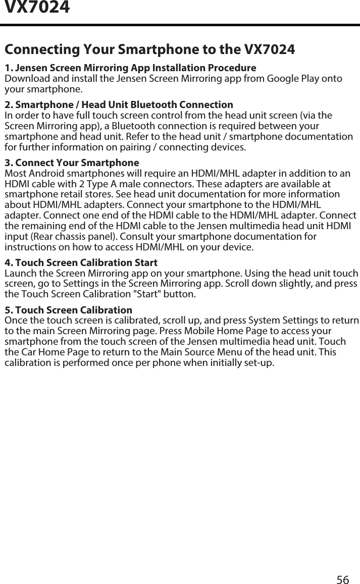 VX702456Connecting Your Smartphone to the VX70241. Jensen Screen Mirroring App Installation ProcedureDownload and install the Jensen Screen Mirroring app from Google Play onto your smartphone.2. Smartphone / Head Unit Bluetooth ConnectionIn order to have full touch screen control from the head unit screen (via the Screen Mirroring app), a Bluetooth connection is required between your smartphone and head unit. Refer to the head unit / smartphone documentation for further information on pairing / connecting devices.3. Connect Your SmartphoneMost Android smartphones will require an HDMI/MHL adapter in addition to an HDMI cable with 2 Type A male connectors. These adapters are available at smartphone retail stores. See head unit documentation for more information about HDMI/MHL adapters. Connect your smartphone to the HDMI/MHL adapter. Connect one end of the HDMI cable to the HDMI/MHL adapter. Connect the remaining end of the HDMI cable to the Jensen multimedia head unit HDMI input (Rear chassis panel). Consult your smartphone documentation for instructions on how to access HDMI/MHL on your device.4. Touch Screen Calibration StartLaunch the Screen Mirroring app on your smartphone. Using the head unit touch screen, go to Settings in the Screen Mirroring app. Scroll down slightly, and press the Touch Screen Calibration "Start" button.5. Touch Screen CalibrationOnce the touch screen is calibrated, scroll up, and press System Settings to return to the main Screen Mirroring page. Press Mobile Home Page to access your smartphone from the touch screen of the Jensen multimedia head unit. Touch the Car Home Page to return to the Main Source Menu of the head unit. This calibration is performed once per phone when initially set-up.     