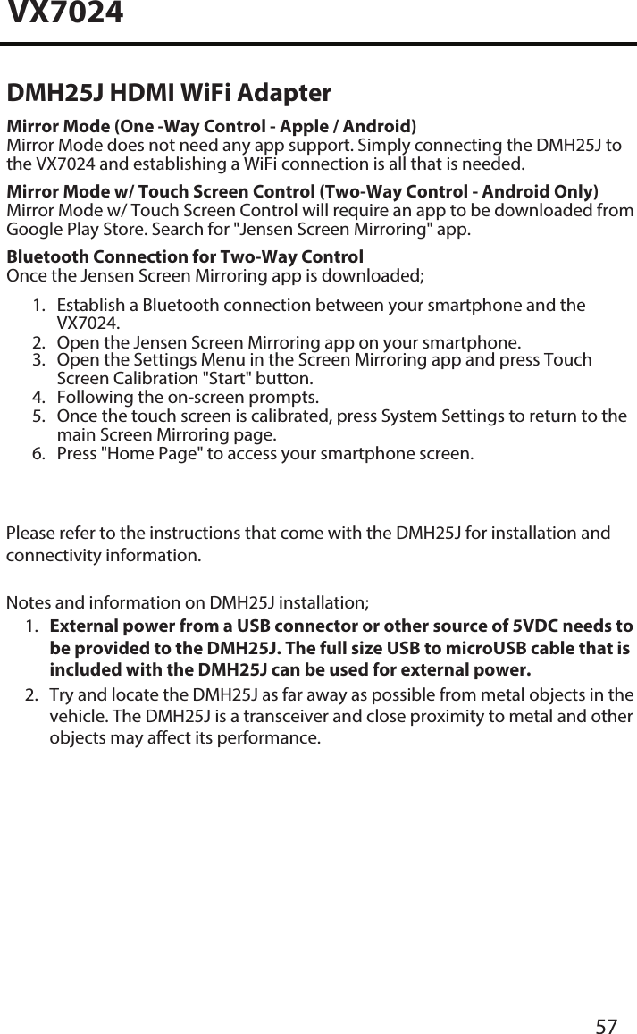 VX702457DMH25J HDMI WiFi AdapterMirror Mode (One -Way Control - Apple / Android)Mirror Mode does not need any app support. Simply connecting the DMH25J to the VX7024 and establishing a WiFi connection is all that is needed. Mirror Mode w/ Touch Screen Control (Two-Way Control - Android Only) Mirror Mode w/ Touch Screen Control will require an app to be downloaded from Google Play Store. Search for "Jensen Screen Mirroring" app. Bluetooth Connection for Two-Way ControlOnce the Jensen Screen Mirroring app is downloaded;1. Establish a Bluetooth connection between your smartphone and theVX7024.2. Open the Jensen Screen Mirroring app on your smartphone.3. Open the Settings Menu in the Screen Mirroring app and press TouchScreen Calibration "Start" button.4. Following the on-screen prompts.5. Once the touch screen is calibrated, press System Settings to return to themain Screen Mirroring page.6. Press "Home Page" to access your smartphone screen.Please refer to the instructions that come with the DMH25J for installation and connectivity information. Notes and information on DMH25J installation;1. External power from a USB connector or other source of 5VDC needs tobe provided to the DMH25J. The full size USB to microUSB cable that isincluded with the DMH25J can be used for external power.2. Try and locate the DMH25J as far away as possible from metal objects in thevehicle. The DMH25J is a transceiver and close proximity to metal and otherobjects may affect its performance.