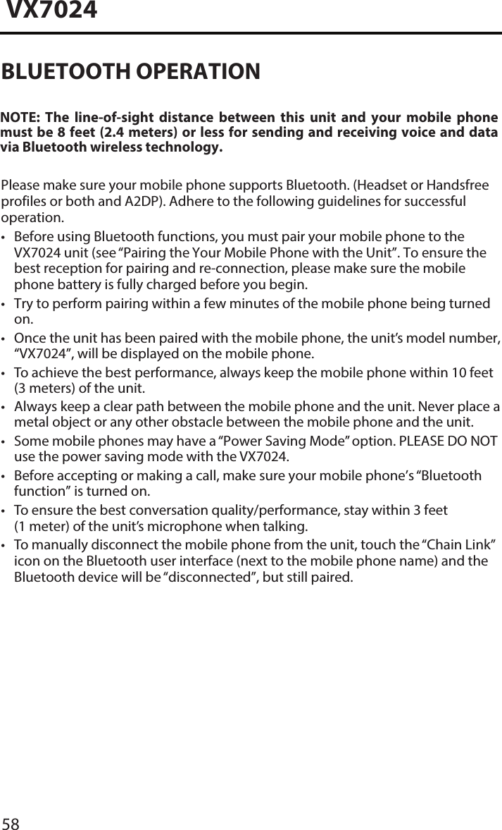 58VX7024&bull; Before using Bluetooth functions, you must pair your mobile phone to theVX7024 unit (see &ldquo;Pairing the Your Mobile Phone with the Unit&rdquo;. To ensure the best reception for pairing and re-connection, please make sure the mobile phone battery is fully charged before you begin.&bull; Try to perform pairing within a few minutes of the mobile phone being turnedon.&bull; Once the unit has been paired with the mobile phone, the unit&rsquo;s model number,&ldquo;VX7024&rdquo;, will be displayed on the mobile phone.&bull;To achieve the best performance, always keep the mobile phone within 10 feet(3 meters) of the unit.&bull; Always keep a clear path between the mobile phone and the unit. Never place ametal object or any other obstacle between the mobile phone and the unit.&bull; Some mobile phones may have a &ldquo;Power Saving Mode&rdquo; option. PLEASE DO NOTuse the power saving mode with the VX7024.&bull; Before accepting or making a call, make sure your mobile phone&rsquo;s &ldquo;Bluetoothfunction&rdquo; is turned on.&bull;To ensure the best conversation quality/performance, stay within 3 feet(1 meter) of the unit&rsquo;s microphone when talking.&bull;To manually disconnect the mobile phone from the unit, touch the &ldquo;Chain Link&rdquo;icon on the Bluetooth user interface (next to the mobile phone name) and theBluetooth device will be &ldquo;disconnected&rdquo;, but still paired.BLUETOOTH OPERATIONNOTE:  The  line-of-sight  distance  between  this  unit  and  your  mobile  phone must be 8 feet (2.4 meters) or less for sending and receiving voice and data via Bluetooth wireless technology.Please make sure your mobile phone supports Bluetooth. (Headset or Handsfree profiles or both and A2DP). Adhere to the following guidelines for successful operation.