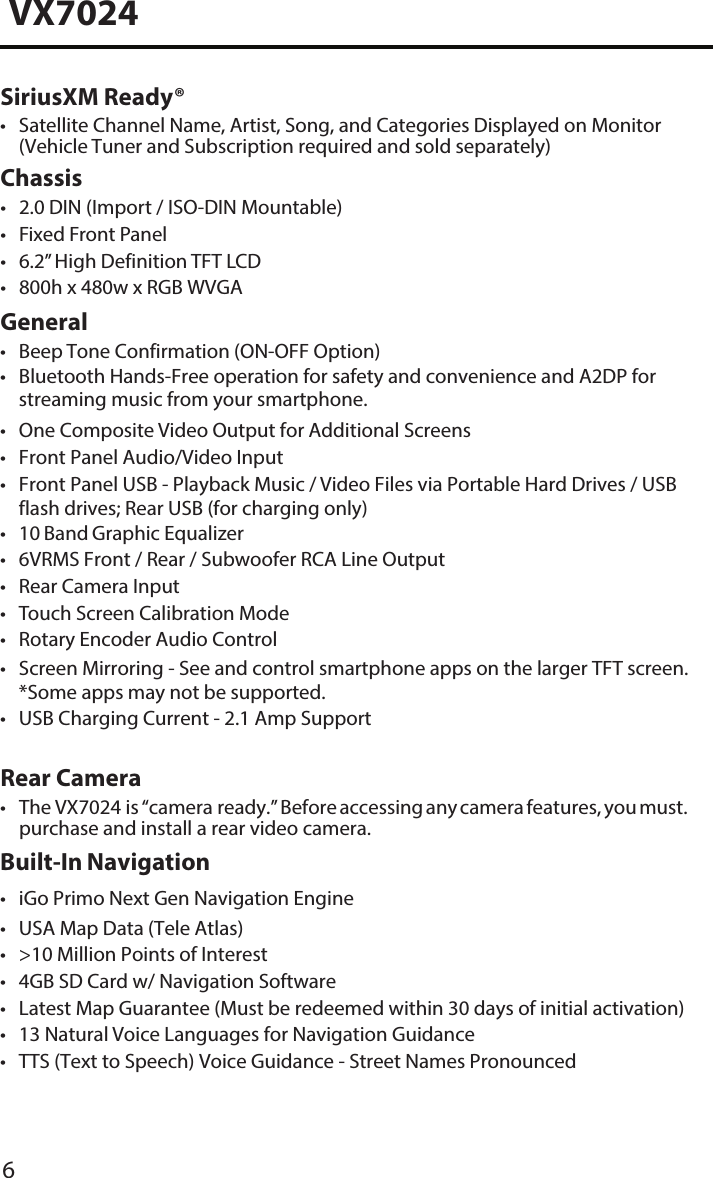 6VX7024SiriusXM Ready&reg;&bull; Satellite Channel Name, Artist, Song, and Categories Displayed on Monitor(Vehicle Tuner and Subscription required and sold separately)Chassis&bull; 2.0 DIN (Import / ISO-DIN Mountable)&bull; Fixed Front Panel&bull; 6.2&rdquo; High Definition TFT LCD&bull; 800h x 480w x RGB WVGAGeneralRear Camera&bull; The VX7024 is &ldquo;camera ready.&rdquo; Before accessing any camera features, you must.purchase and install a rear video camera.Built-In Navigation&bull; iGo Primo Next Gen Navigation Engine&bull; USA Map Data (Tele Atlas)&bull; >10 Million Points of Interest&bull; 4GB SD Card w/ Navigation Software&bull; Latest Map Guarantee (Must be redeemed within 30 days of initial activation)&bull; 13 Natural Voice Languages for Navigation Guidance&bull; TTS (Text to Speech) Voice Guidance - Street Names Pronounced&bull; Beep Tone Confirmation (ON-OFF Option)&bull; Bluetooth Hands-Free operation for safety and convenience and A2DP forstreaming music from your smartphone.&bull; One Composite Video Output for Additional Screens&bull; Front Panel Audio/Video Input&bull; Front Panel USB - Playback Music / Video Files via Portable Hard Drives / USBflash drives; Rear USB (for charging only)&bull;10 Band Graphic Equalizer&bull; 6VRMS Front / Rear / Subwoofer RCA Line Output&bull; Rear Camera Input&bull;Touch Screen Calibration Mode&bull; Rotary Encoder Audio Control&bull; Screen Mirroring - See and control smartphone apps on the larger TFT screen.*Some apps may not be supported.&bull; USB Charging Current - 2.1 Amp Support