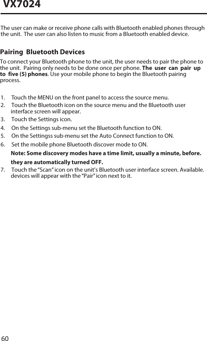 60VX70241. Touch the MENU on the front panel to access the source menu.2.  Touch the Bluetooth icon on the source menu and the Bluetooth userinterface screen will appear.3. Touch the Settings icon.4. On the Settings sub-menu set the Bluetooth function to ON.5. On the Settingss sub-menu set the Auto Connect function to ON.6. Set the mobile phone Bluetooth discover mode to ON.Note:  Some discovery modes have a time limit, usually a minute, before.they are automatically turned OFF.7.  Touch the &ldquo;Scan&rdquo; icon on the unit&rsquo;s Bluetooth user interface screen. Available.devices will appear with the &ldquo;Pair&rdquo; icon next to it.The user can make or receive phone calls with Bluetooth enabled phones through the unit.  The user can also listen to music from a Bluetooth enabled device.Pairing  Bluetooth DevicesTo connect your Bluetooth phone to the unit, the user needs to pair the phone to  the unit.  Pairing only needs to be done once per phone. The user can pair up to  five (5) phones. Use your mobile phone to begin the Bluetooth pairing process. 