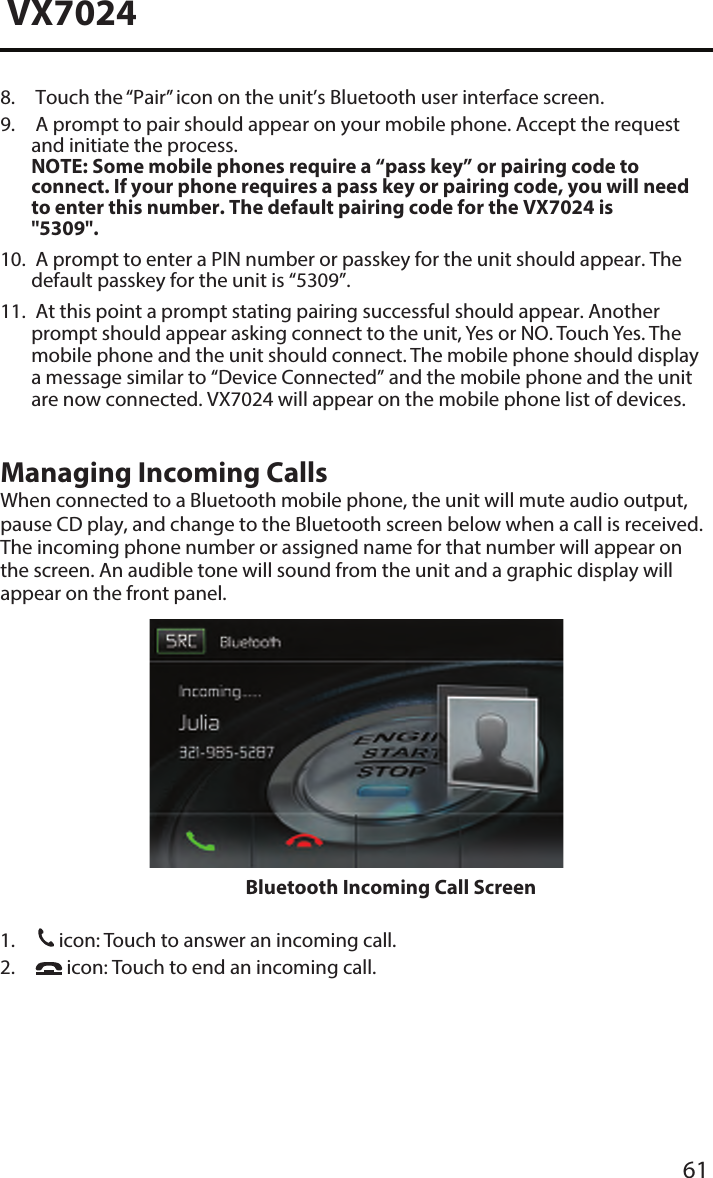 61VX70248.  Touch the &ldquo;Pair&rdquo; icon on the unit&rsquo;s Bluetooth user interface screen.9.  A prompt to pair should appear on your mobile phone. Accept the requestand initiate the process.NOTE:  Some mobile phones require a &ldquo;pass key&rdquo; or pairing code to connect. If your phone requires a pass key or pairing code, you will needto enter this number. The default pairing code for the VX7024 is"5309".10. A prompt to enter a PIN number or passkey for the unit should appear. Thedefault passkey for the unit is &ldquo;5309&rdquo;.11. At this point a prompt stating pairing successful should appear. Anotherprompt should appear asking connect to the unit, Yes or NO. Touch Yes. Themobile phone and the unit should connect. The mobile phone should displaya message similar to &ldquo;Device Connected&rdquo; and the mobile phone and the unitare now connected. VX7024 will appear on the mobile phone list of devices.Managing Incoming CallsWhen connected to a Bluetooth mobile phone, the unit will mute audio output, pause CD play, and change to the Bluetooth screen below when a call is received. The incoming phone number or assigned name for that number will appear on the screen. An audible tone will sound from the unit and a graphic display will appear on the front panel. Bluetooth Incoming Call Screen1.31icon: Touch to answer an incoming call.2. icon: Touch to end an incoming call.