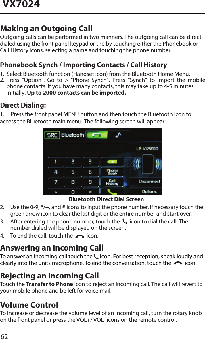 62VX7024Making an Outgoing CallOutgoing calls can be performed in two manners. The outgoing call can be directdialed using the front panel keypad or the by touching either the Phonebook or Call History icons, selecting a name and touching the phone number.Direct Dialing:1. Press the front panel MENU button and then touch the Bluetooth icon toaccess the Bluetooth main menu. The following screen will appear:Bluetooth Direct Dial Screen2.  Use the 0-9, */+, and # icons to input the phone number. If necessary touch thegreen arrow icon to clear the last digit or the entire number and start over.3.  After entering the phone number, touch the31  icon to dial the call. Thenumber dialed will be displayed on the screen.4. To end the call, touch the   icon.Answering an Incoming CallTo answer an incoming call touch the 31 icon. For best reception, speak loudly andclearly into the units microphone. To end the conversation, touch the     icon.Rejecting an Incoming CallTouch the Transfer to Phone icon to reject an incoming call. The call will revert toyour mobile phone and be left for voice mail.Volume ControlTo increase or decrease the volume level of an incoming call, turn the rotary knobon the front panel or press the VOL+/ VOL- icons on the remote control.1.2.Select Bluetooth function (Handset icon) from the Bluetooth Home Menu.Press  "Option".  Go  to  >  "Phone  Synch".  Press  "Synch"  to  import  the  mobile phone contacts. If you have many contacts, this may take up to 4-5 minutes initially. Up to 2000 contacts can be imported.Phonebook Synch / Importing Contacts / Call History