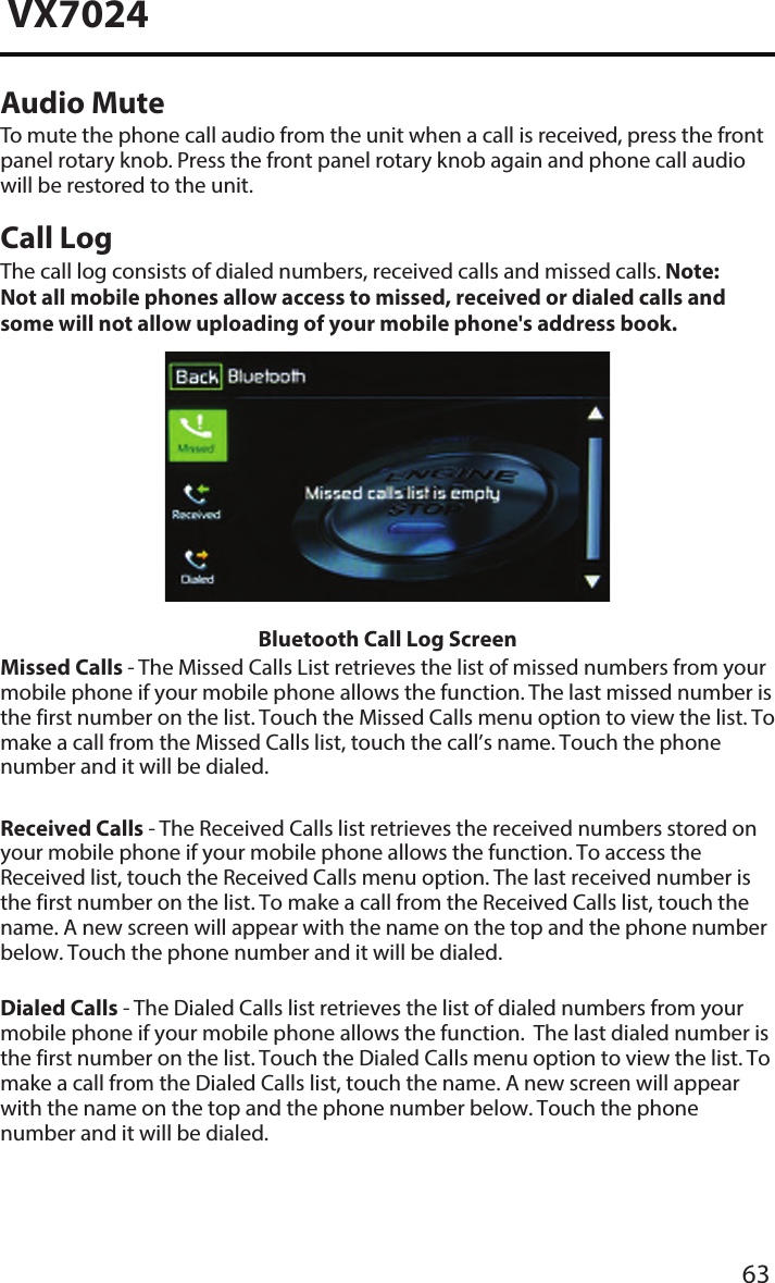 63VX7024Audio MuteTo mute the phone call audio from the unit when a call is received, press the frontpanel rotary knob. Press the front panel rotary knob again and phone call audio will be restored to the unit.Call LogThe call log consists of dialed numbers, received calls and missed calls. Note:  Not all mobile phones allow access to missed, received or dialed calls and some will not allow uploading of your mobile phone's address book.  Bluetooth Call Log ScreenMissed Calls - The Missed Calls List retrieves the list of missed numbers from your mobile phone if your mobile phone allows the function. The last missed number is the first number on the list. Touch the Missed Calls menu option to view the list. To make a call from the Missed Calls list, touch the call&rsquo;s name. Touch the phone number and it will be dialed.Received Calls - The Received Calls list retrieves the received numbers stored on your mobile phone if your mobile phone allows the function. To access the Received list, touch the Received Calls menu option. The last received number is the first number on the list. To make a call from the Received Calls list, touch the name. A new screen will appear with the name on the top and the phone number below. Touch the phone number and it will be dialed.Dialed Calls - The Dialed Calls list retrieves the list of dialed numbers from your mobile phone if your mobile phone allows the function.  The last dialed number is the first number on the list. Touch the Dialed Calls menu option to view the list. To make a call from the Dialed Calls list, touch the name. A new screen will appear with the name on the top and the phone number below. Touch the phone number and it will be dialed.