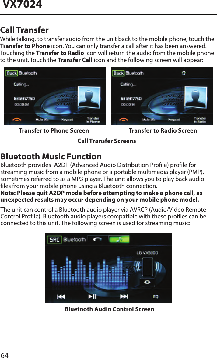 64VX7024Call TransferWhile talking, to transfer audio from the unit back to the mobile phone, touch the Transfer to Phone icon. You can only transfer a call after it has been answered. Touching the Transfer to Radio icon will return the audio from the mobile phone to the unit. Touch the Transfer Call icon and the following screen will appear:Transfer to Phone Screen Transfer to Radio ScreenBluetooth Audio Control ScreenCall Transfer ScreensBluetooth Music FunctionBluetooth provides  A2DP (Advanced Audio Distribution Profile) profile for streaming music from a mobile phone or a portable multimedia player (PMP), sometimes referred to as a MP3 player. The unit allows you to play back audio files from your mobile phone using a Bluetooth connection.Note:  Please quit A2DP mode before attempting to make a phone call, as unexpected results may occur depending on your mobile phone model.The unit can control a Bluetooth audio player via AVRCP (Audio/Video Remote Control Profile). Bluetooth audio players compatible with these profiles can be connected to this unit. The following screen is used for streaming music: