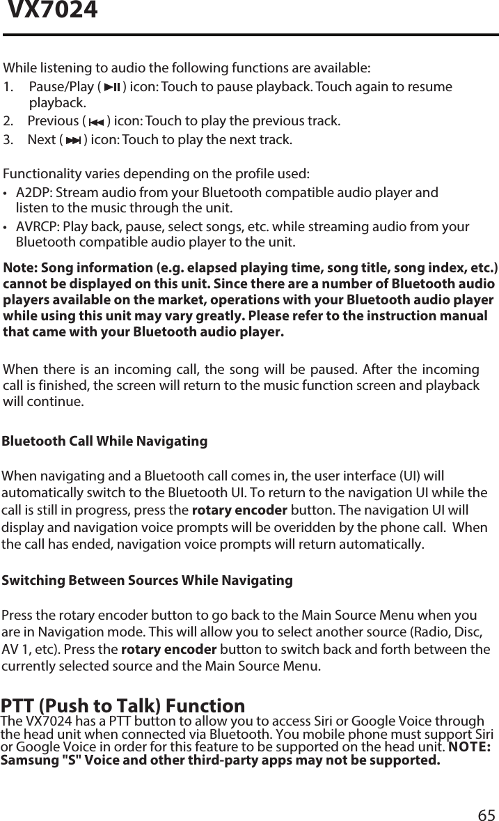65VX7024While listening to audio the following functions are available:1.  Pause/Play  (   ) icon: Touch to pause playback. Touch again to resumeplayback.2. Previous (  ) icon: Touch to play the previous track.3. Next (  ) icon: Touch to play the next track.Functionality varies depending on the profile used:&bull; A2DP: Stream audio from your Bluetooth compatible audio player andlisten to the music through the unit.&bull; AVRCP: Play back, pause, select songs, etc. while streaming audio from yourBluetooth compatible audio player to the unit.Note:  Song information (e.g. elapsed playing time, song title, song index, etc.) cannot be displayed on this unit. Since there are a number of  Bluetooth audio players available on the market, operations with your Bluetooth audio player while using this unit may vary greatly. Please refer to the instruction manual that came with your Bluetooth audio player. When  there  is  an  incoming  call,  the  song  will  be  paused.  After  the  incoming call is finished, the screen will return to the music function screen and playback will continue.Bluetooth Call While NavigatingWhen navigating and a Bluetooth call comes in, the user interface (UI) will automatically switch to the Bluetooth UI. To return to the navigation UI while the call is still in progress, press the rotary encoder button. The navigation UI will display and navigation voice prompts will be overidden by the phone call.  When the call has ended, navigation voice prompts will return automatically.Switching Between Sources While NavigatingPress the rotary encoder button to go back to the Main Source Menu when you are in Navigation mode. This will allow you to select another source (Radio, Disc, AV 1, etc). Press the rotary encoder button to switch back and forth between the currently selected source and the Main Source Menu.PTT (Push to Talk) FunctionThe VX7024 has a PTT button to allow you to access Siri or Google Voice through the head unit when connected via Bluetooth. You mobile phone must support Siri or Google Voice in order for this feature to be supported on the head unit. NOTE: Samsung "S" Voice and other third-party apps may not be supported. 