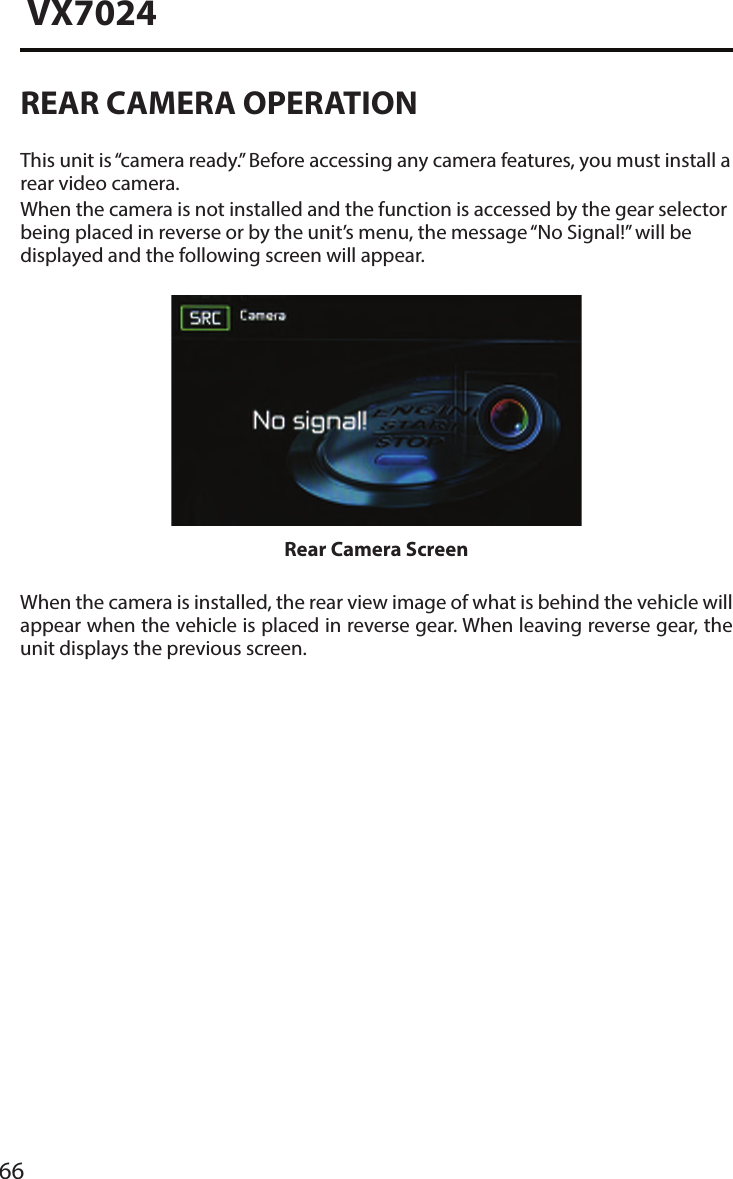 66VX7024REAR CAMERA OPERATIONThis unit is &ldquo;camera ready.&rdquo; Before accessing any camera features, you must install a rear video camera.When the camera is not installed and the function is accessed by the gear selector being placed in reverse or by the unit&rsquo;s menu, the message &ldquo;No Signal!&rdquo; will be displayed and the following screen will appear.Rear Camera ScreenWhen the camera is installed, the rear view image of what is behind the vehicle will appear when the vehicle is placed in reverse gear. When leaving reverse gear, the unit displays the previous screen.