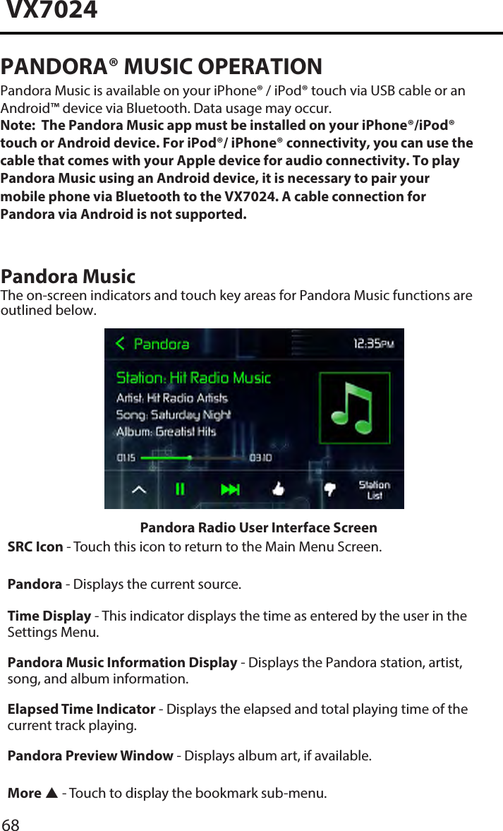 68VX7024PANDORA&reg; MUSIC OPERATIONPandora Music is available on your iPhone&reg; / iPod&reg; touch via USB cable or an Android&trade; device via Bluetooth. Data usage may occur. Note:  The Pandora Music app must be installed on your iPhone&reg;/iPod&reg; touch or Android device. For iPod&reg;/ iPhone&reg; connectivity, you can use the cable that comes with your Apple device for audio connectivity. To play Pandora Music using an Android device, it is necessary to pair your mobile phone via Bluetooth to the VX7024. A cable connection for Pandora via Android is not supported. Pandora Music The on-screen indicators and touch key areas for Pandora Music functions are outlined below.Pandora Radio User Interface ScreenSRC Icon - Touch this icon to return to the Main Menu Screen. Pandora - Displays the current source. Time Display - This indicator displays the time as entered by the user in the Settings Menu.Pandora Music Information Display - Displays the Pandora station, artist, song, and album information.Elapsed Time Indicator - Displays the elapsed and total playing time of the current track playing.Pandora Preview Window - Displays album art, if available.More  - Touch to display the bookmark sub-menu.