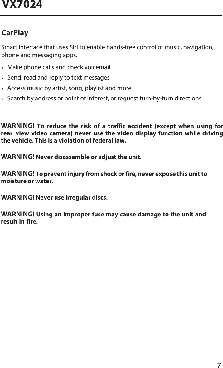 7VX7024WARNING! To reduce the risk of a traffic accident (except when using for rear  view  video  camera)  never  use  the  video  display  function  while  driving the vehicle. This is a violation of federal law.WARNING! Never disassemble or adjust the unit.WARNING! To prevent injury from shock or fire, never expose this unit to moisture or water.WARNING! Never use irregular discs.WARNING! Using an improper fuse may cause damage to the unit and result in fire.CarPlaySmart interface that uses SIri to enable hands-free control of music, navigation,phone and messaging apps.&bull;Make phone calls and check voicemail&bull;Send, read and reply to text messages&bull;Access music by artist, song, playlist and more&bull;Search by address or point of interest, or request turn-by-turn directions