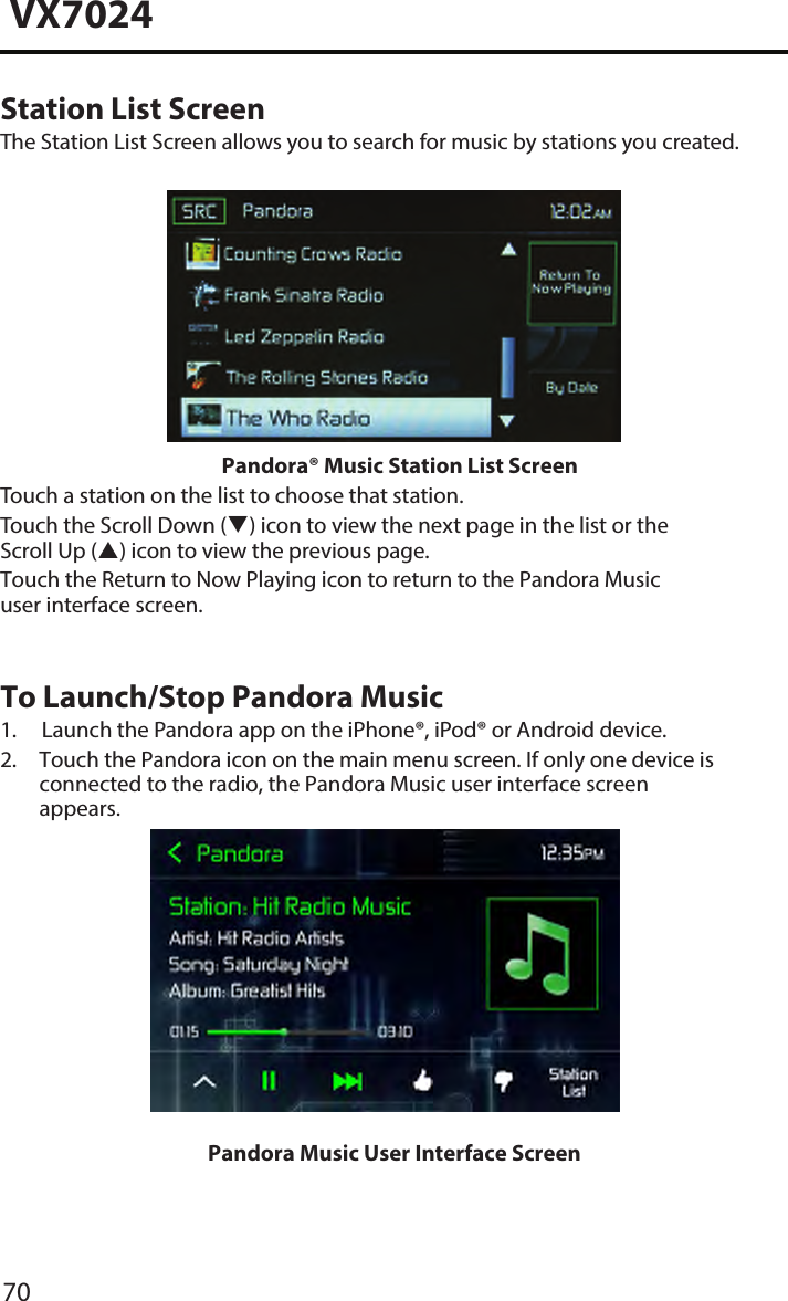 70VX7024Station List ScreenThe Station List Screen allows you to search for music by stations you created.Pandora&reg; Music Station List ScreenTouch a station on the list to choose that station.Touch the Scroll Down () icon to view the next page in the list or the Scroll Up () icon to view the previous page. Touch the Return to Now Playing icon to return to the Pandora Music user interface screen.To Launch/Stop Pandora Music1. Launch the Pandora app on the iPhone&reg;, iPod&reg; or Android device.2.  Touch the Pandora icon on the main menu screen. If only one device is connected to the radio, the Pandora Music user interface screen appears.Pandora Music User Interface Screen