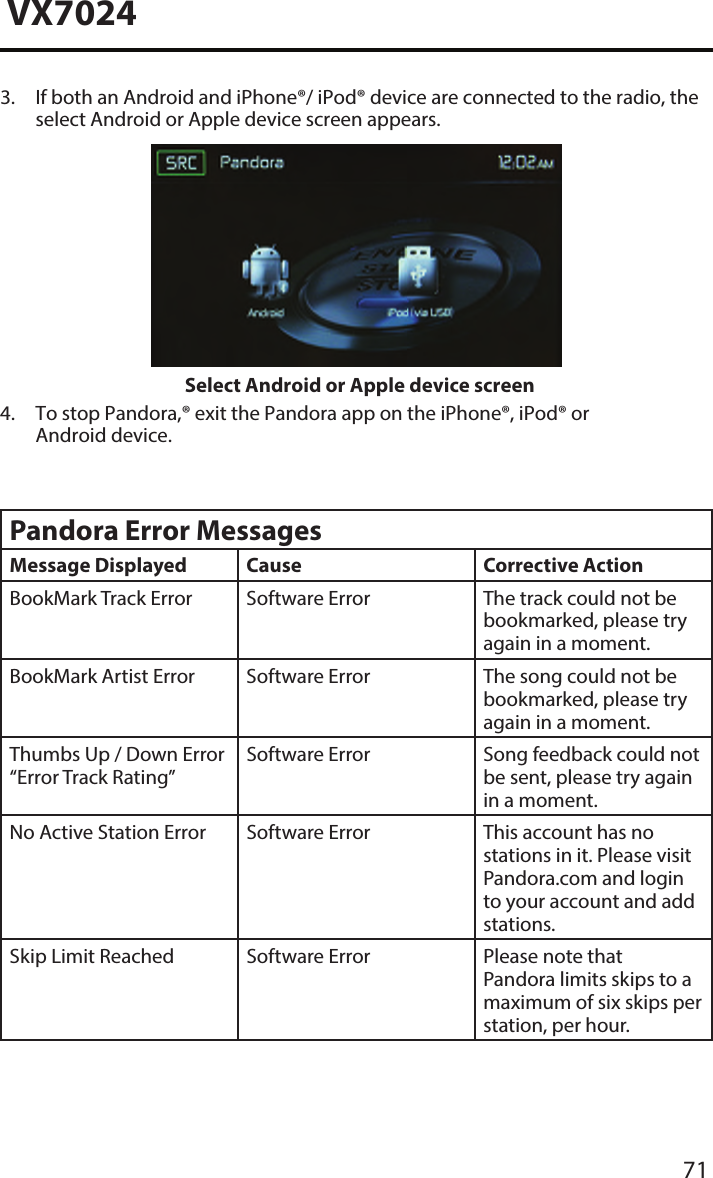 71VX70243.  If both an Android and iPhone&reg;/ iPod&reg; device are connected to the radio, theselect Android or Apple device screen appears.Select Android or Apple device screen4.  To stop Pandora,&reg; exit the Pandora app on the iPhone&reg;, iPod&reg; orAndroid device.Pandora Error MessagesMessage Displayed Cause Corrective ActionBookMark Track Error Software Error The track could not be bookmarked, please try again in a moment.BookMark Artist Error Software Error The song could not be bookmarked, please try again in a moment.Thumbs Up / Down Error &ldquo;Error Track Rating&rdquo;Software Error Song feedback could not be sent, please try again in a moment.No Active Station Error Software Error This account has no stations in it. Please visit Pandora.com and login to your account and add stations.Skip Limit Reached Software Error Please note that Pandora limits skips to a maximum of six skips per station, per hour.