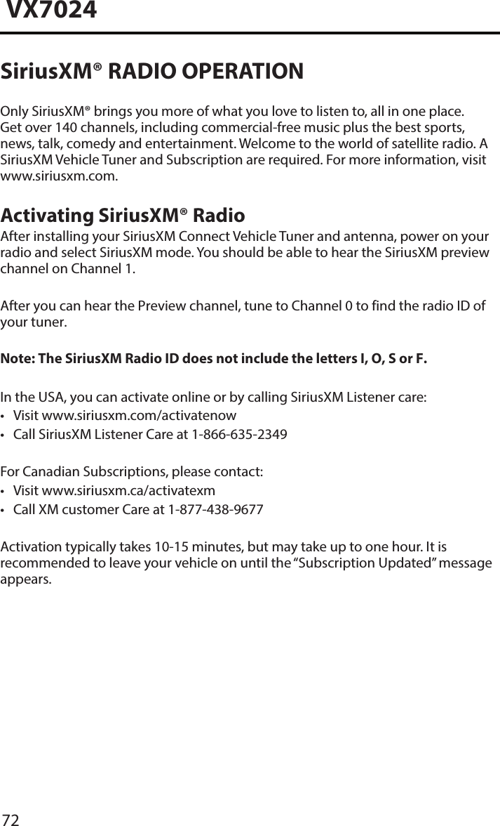 72VX7024SiriusXM&reg; RADIO OPERATIONOnly SiriusXM&reg; brings you more of what you love to listen to, all in one place. Get over 140 channels, including commercial-free music plus the best sports, news, talk, comedy and entertainment. Welcome to the world of satellite radio. A SiriusXM Vehicle Tuner and Subscription are required. For more information, visit www.siriusxm.com.Activating SiriusXM&reg; RadioAfter installing your SiriusXM Connect Vehicle Tuner and antenna, power on your radio and select SiriusXM mode. You should be able to hear the SiriusXM preview channel on Channel 1.After you can hear the Preview channel, tune to Channel 0 to find the radio ID of your tuner.Note: The SiriusXM Radio ID does not include the letters I, O, S or F.In the USA, you can activate online or by calling SiriusXM Listener care:&bull; Visit www.siriusxm.com/activatenow&bull; Call SiriusXM Listener Care at 1-866-635-2349For Canadian Subscriptions, please contact:&bull; Visit www.siriusxm.ca/activatexm&bull; Call XM customer Care at 1-877-438-9677Activation typically takes 10-15 minutes, but may take up to one hour. It is recommended to leave your vehicle on until the &ldquo;Subscription Updated&rdquo; message appears.