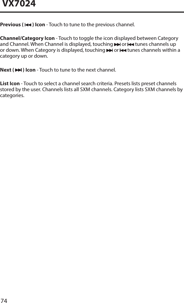 74VX7024Previous (   ) Icon - Touch to tune to the previous channel.Channel/Category Icon - Touch to toggle the icon displayed between Category and Channel. When Channel is displayed, touching   or   tunes channels up or down. When Category is displayed, touching   or   tunes channels within a category up or down.Next (   ) Icon - Touch to tune to the next channel.List Icon - Touch to select a channel search criteria. Presets lists preset channels stored by the user. Channels lists all SXM channels. Category lists SXM channels by categories.
