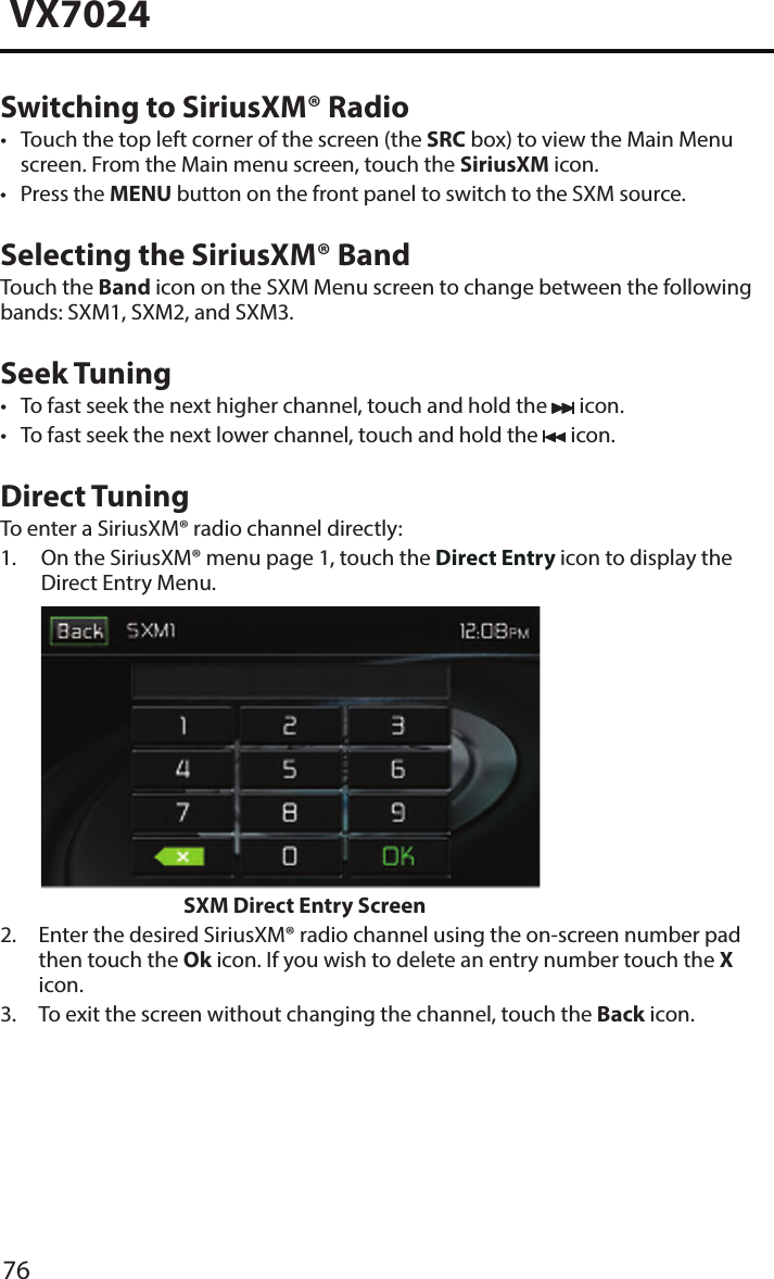 76VX7024Switching to SiriusXM&reg; Radio&bull; Touch the top left corner of the screen (the SRC box) to view the Main Menuscreen. From the Main menu screen, touch the SiriusXM icon.&bull; Press the MENU button on the front panel to switch to the SXM source.Selecting the SiriusXM&reg; BandTouch the Band icon on the SXM Menu screen to change between the following bands: SXM1, SXM2, and SXM3.Seek Tuning&bull; To fast seek the next higher channel, touch and hold the  icon.&bull; To fast seek the next lower channel, touch and hold the  icon.Direct TuningTo enter a SiriusXM&reg; radio channel directly:1.  On the SiriusXM&reg; menu page 1, touch the Direct Entry icon to display theDirect Entry Menu.SXM Direct Entry Screen2.  Enter the desired SiriusXM&reg; radio channel using the on-screen number padthen touch the Ok icon. If you wish to delete an entry number touch the Xicon.3.  To exit the screen without changing the channel, touch the Back icon.