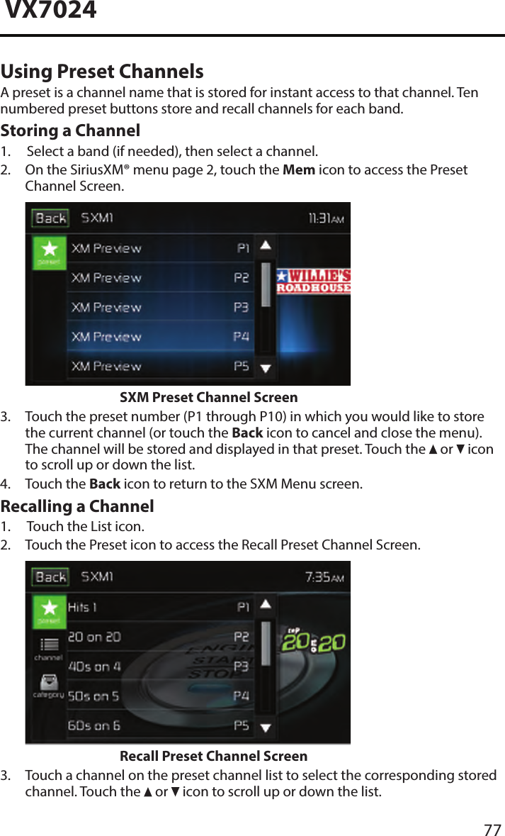 77VX7024Using Preset ChannelsA preset is a channel name that is stored for instant access to that channel. Ten numbered preset buttons store and recall channels for each band.Storing a Channel1. Select a band (if needed), then select a channel.2.  On the SiriusXM&reg; menu page 2, touch the Mem icon to access the PresetChannel Screen.SXM Preset Channel Screen3.  Touch the preset number (P1 through P10) in which you would like to storethe current channel (or touch the Back icon to cancel and close the menu).The channel will be stored and displayed in that preset. Touch the   or   iconto scroll up or down the list.4. Touch the Back icon to return to the SXM Menu screen.Recalling a Channel1. Touch the List icon.2.  Touch the Preset icon to access the Recall Preset Channel Screen.Recall Preset Channel Screen3.  Touch a channel on the preset channel list to select the corresponding storedchannel. Touch the   or   icon to scroll up or down the list.