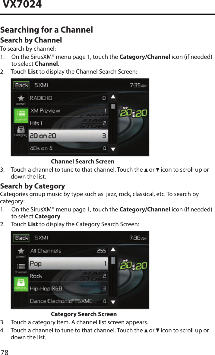 78VX7024Searching for a Channel Search by ChannelTo search by channel:1.  On the SirusXM&reg; menu page 1, touch the Category/Channel icon (if needed)to select Channel.2.  Touch  List to display the Channel Search Screen:Channel Search Screen3.  Touch a channel to tune to that channel. Touch the  or   icon to scroll up ordown the list.Search by CategoryCategories group music by type such as  jazz, rock, classical, etc. To search by category:1.  On the SirusXM&reg; menu page 1, touch the Category/Channel icon (if needed)to select Category.2.  Touch  List to display the Category Search Screen:Category Search Screen3. Touch a category item. A channel list screen appears.4.  Touch a channel to tune to that channel. Touch the  or   icon to scroll up ordown the list.