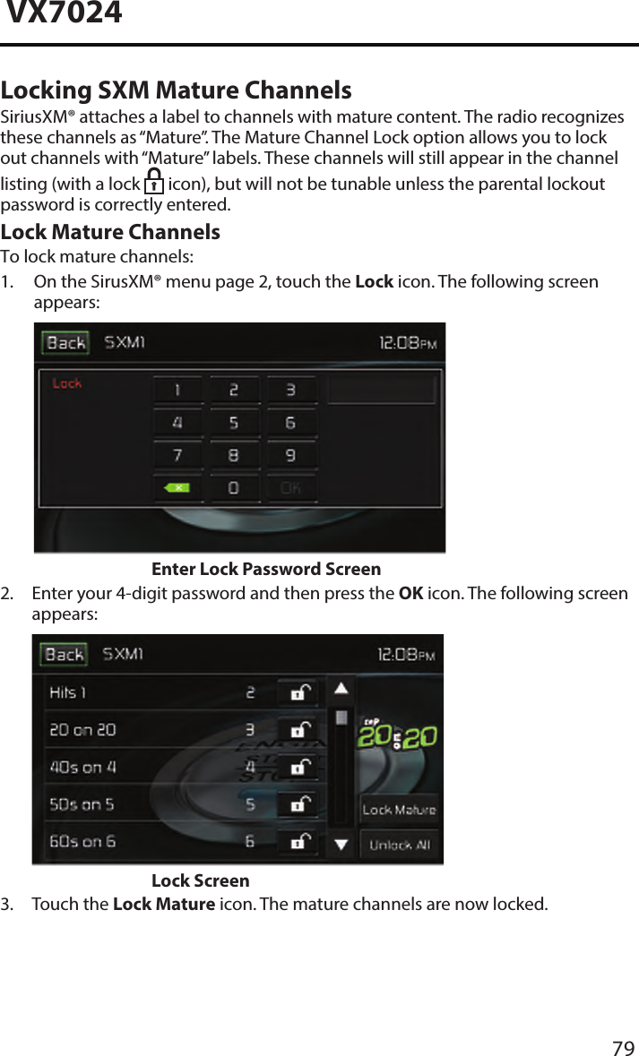 79VX7024Locking SXM Mature ChannelsSiriusXM&reg; attaches a label to channels with mature content. The radio recognizes these channels as &ldquo;Mature&rdquo;. The Mature Channel Lock option allows you to lock out channels with &ldquo;Mature&rdquo; labels. These channels will still appear in the channel listing (with a lock   icon), but will not be tunable unless the parental lockout password is correctly entered.Lock Mature Channels To lock mature channels:1.  On the SirusXM&reg; menu page 2, touch the Lock icon. The following screenappears:Enter Lock Password Screen2.  Enter your 4-digit password and then press the OK icon. The following screenappears:Lock Screen3. Touch the Lock Mature icon. The mature channels are now locked.