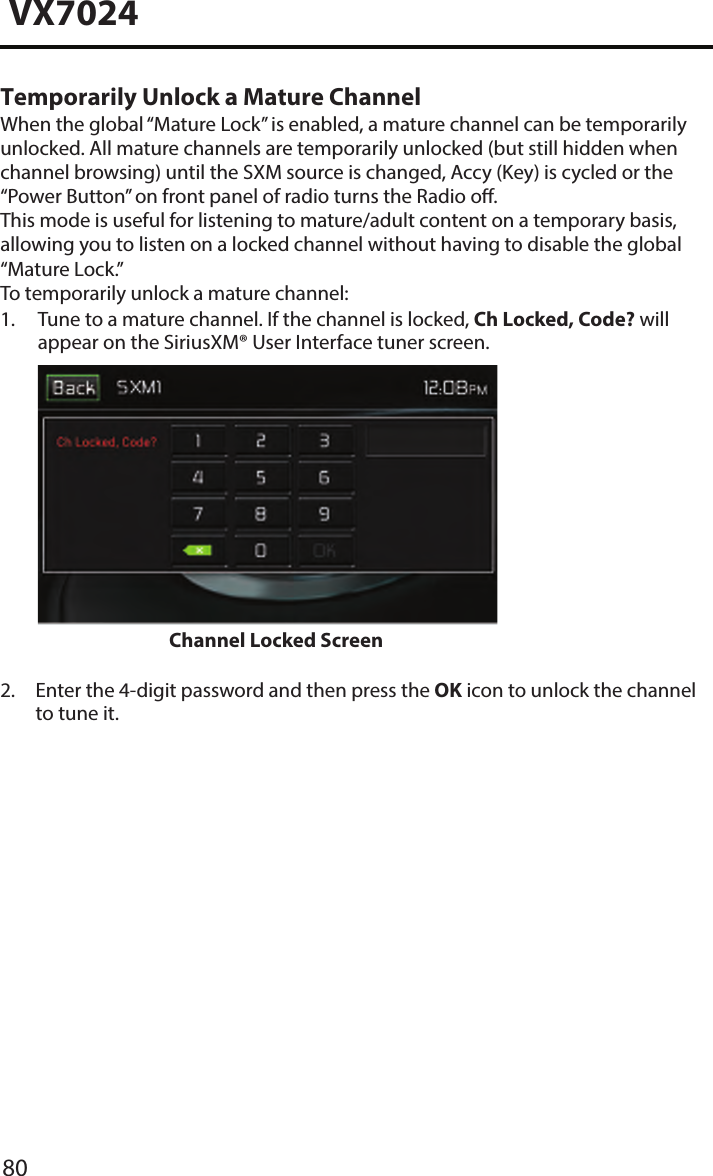 80VX7024Temporarily Unlock a Mature ChannelWhen the global &ldquo;Mature Lock&rdquo; is enabled, a mature channel can be temporarily unlocked. All mature channels are temporarily unlocked (but still hidden when channel browsing) until the SXM source is changed, Accy (Key) is cycled or the &ldquo;Power Button&rdquo; on front panel of radio turns the Radio o. This mode is useful for listening to mature/adult content on a temporary basis, allowing you to listen on a locked channel without having to disable the global &ldquo;Mature Lock.&rdquo;To temporarily unlock a mature channel:1.  Tune to a mature channel. If the channel is locked, Ch Locked, Code? willappear on the SiriusXM&reg; User Interface tuner screen.Channel Locked Screen 2.  Enter the 4-digit password and then press the OK icon to unlock the channelto tune it.