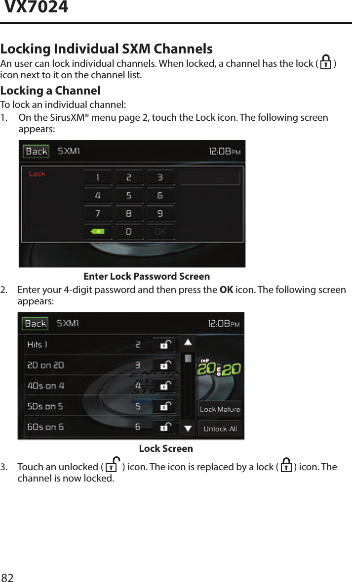82VX7024Locking Individual SXM ChannelsAn user can lock individual channels. When locked, a channel has the lock (   ) icon next to it on the channel list.Locking a ChannelTo lock an individual channel:1.  On the SirusXM&reg; menu page 2, touch the Lock icon. The following screenappears:Enter Lock Password Screen2.  Enter your 4-digit password and then press the OK icon. The following screenappears: Lock Screen3.  Touch an unlocked (  ) icon. The icon is replaced by a lock (   ) icon. The channel is now locked.