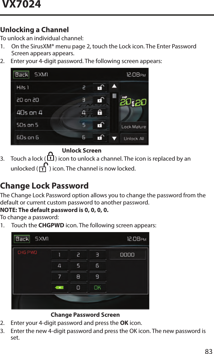 83VX7024Unlocking a ChannelTo unlock an individual channel:1.  On the SirusXM&reg; menu page 2, touch the Lock icon. The Enter PasswordScreen appears appears.2.  Enter your 4-digit password. The following screen appears:Unlock Screen3.  Touch a lock (  ) icon to unlock a channel. The icon is replaced by anunlocked (  ) icon. The channel is now locked.Change Lock PasswordThe Change Lock Password option allows you to change the password from the default or current custom password to another password.NOTE: The default password is 0, 0, 0, 0.To change a password:1.  Touch  the  CHGPWD icon. The following screen appears:Change Password Screen2. Enter your 4-digit password and press the OK icon.3.  Enter the new 4-digit password and press the OK icon. The new password isset.